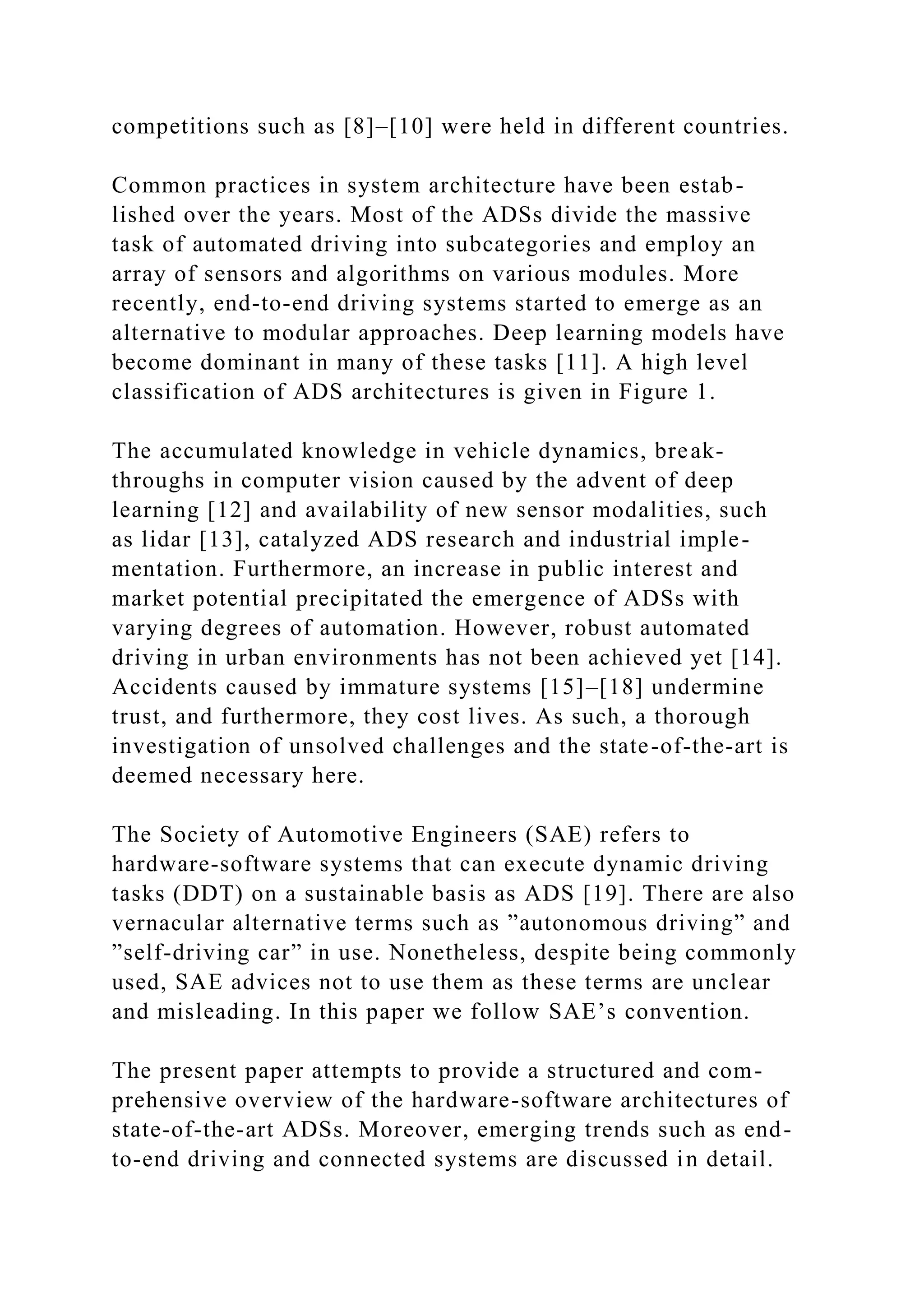 competitions such as [8]–[10] were held in different countries.
Common practices in system architecture have been estab-
lished over the years. Most of the ADSs divide the massive
task of automated driving into subcategories and employ an
array of sensors and algorithms on various modules. More
recently, end-to-end driving systems started to emerge as an
alternative to modular approaches. Deep learning models have
become dominant in many of these tasks [11]. A high level
classification of ADS architectures is given in Figure 1.
The accumulated knowledge in vehicle dynamics, break-
throughs in computer vision caused by the advent of deep
learning [12] and availability of new sensor modalities, such
as lidar [13], catalyzed ADS research and industrial imple-
mentation. Furthermore, an increase in public interest and
market potential precipitated the emergence of ADSs with
varying degrees of automation. However, robust automated
driving in urban environments has not been achieved yet [14].
Accidents caused by immature systems [15]–[18] undermine
trust, and furthermore, they cost lives. As such, a thorough
investigation of unsolved challenges and the state-of-the-art is
deemed necessary here.
The Society of Automotive Engineers (SAE) refers to
hardware-software systems that can execute dynamic driving
tasks (DDT) on a sustainable basis as ADS [19]. There are also
vernacular alternative terms such as ”autonomous driving” and
”self-driving car” in use. Nonetheless, despite being commonly
used, SAE advices not to use them as these terms are unclear
and misleading. In this paper we follow SAE’s convention.
The present paper attempts to provide a structured and com-
prehensive overview of the hardware-software architectures of
state-of-the-art ADSs. Moreover, emerging trends such as end-
to-end driving and connected systems are discussed in detail.
 