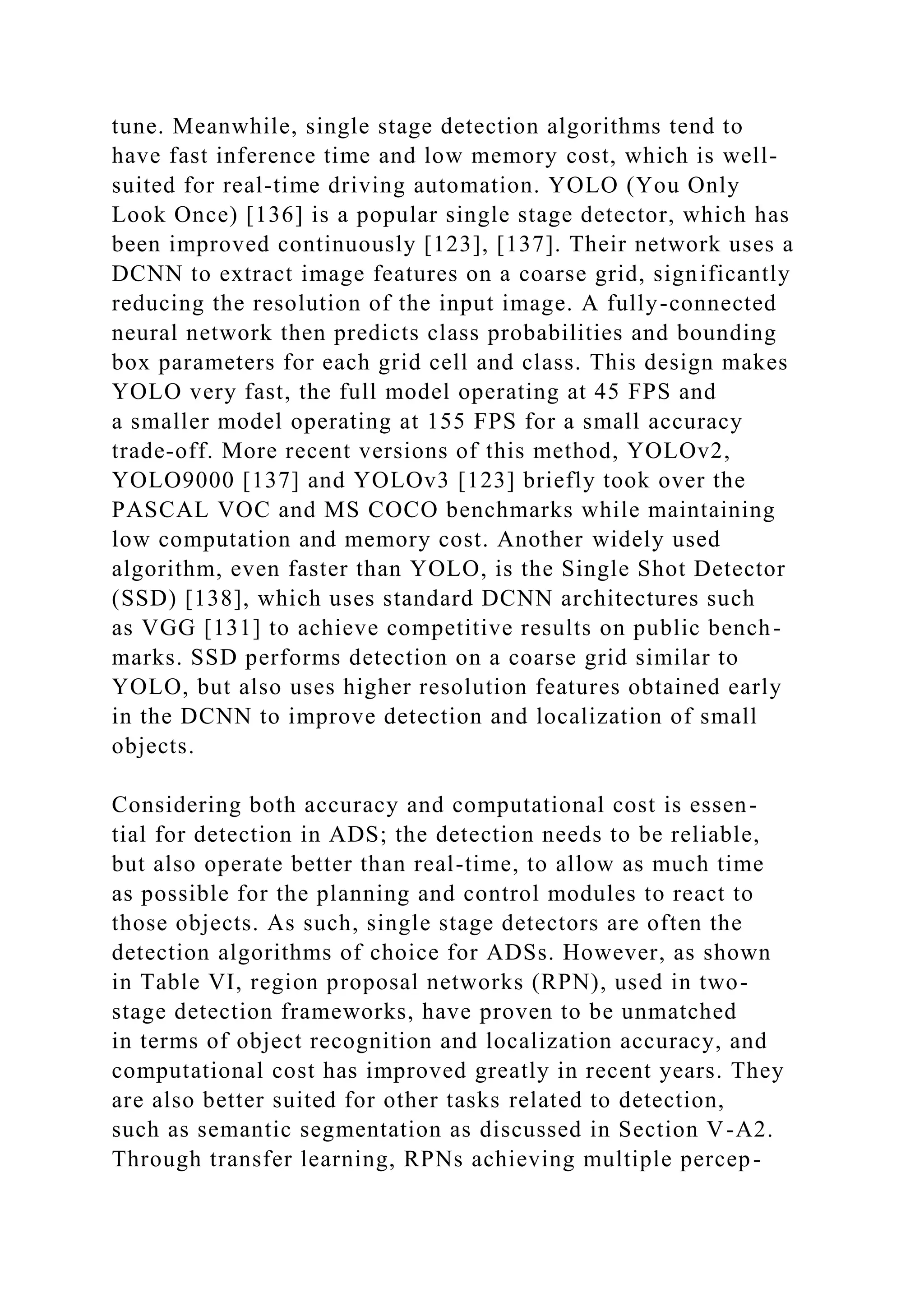 tune. Meanwhile, single stage detection algorithms tend to
have fast inference time and low memory cost, which is well-
suited for real-time driving automation. YOLO (You Only
Look Once) [136] is a popular single stage detector, which has
been improved continuously [123], [137]. Their network uses a
DCNN to extract image features on a coarse grid, significantly
reducing the resolution of the input image. A fully-connected
neural network then predicts class probabilities and bounding
box parameters for each grid cell and class. This design makes
YOLO very fast, the full model operating at 45 FPS and
a smaller model operating at 155 FPS for a small accuracy
trade-off. More recent versions of this method, YOLOv2,
YOLO9000 [137] and YOLOv3 [123] briefly took over the
PASCAL VOC and MS COCO benchmarks while maintaining
low computation and memory cost. Another widely used
algorithm, even faster than YOLO, is the Single Shot Detector
(SSD) [138], which uses standard DCNN architectures such
as VGG [131] to achieve competitive results on public bench-
marks. SSD performs detection on a coarse grid similar to
YOLO, but also uses higher resolution features obtained early
in the DCNN to improve detection and localization of small
objects.
Considering both accuracy and computational cost is essen-
tial for detection in ADS; the detection needs to be reliable,
but also operate better than real-time, to allow as much time
as possible for the planning and control modules to react to
those objects. As such, single stage detectors are often the
detection algorithms of choice for ADSs. However, as shown
in Table VI, region proposal networks (RPN), used in two-
stage detection frameworks, have proven to be unmatched
in terms of object recognition and localization accuracy, and
computational cost has improved greatly in recent years. They
are also better suited for other tasks related to detection,
such as semantic segmentation as discussed in Section V-A2.
Through transfer learning, RPNs achieving multiple percep-
 