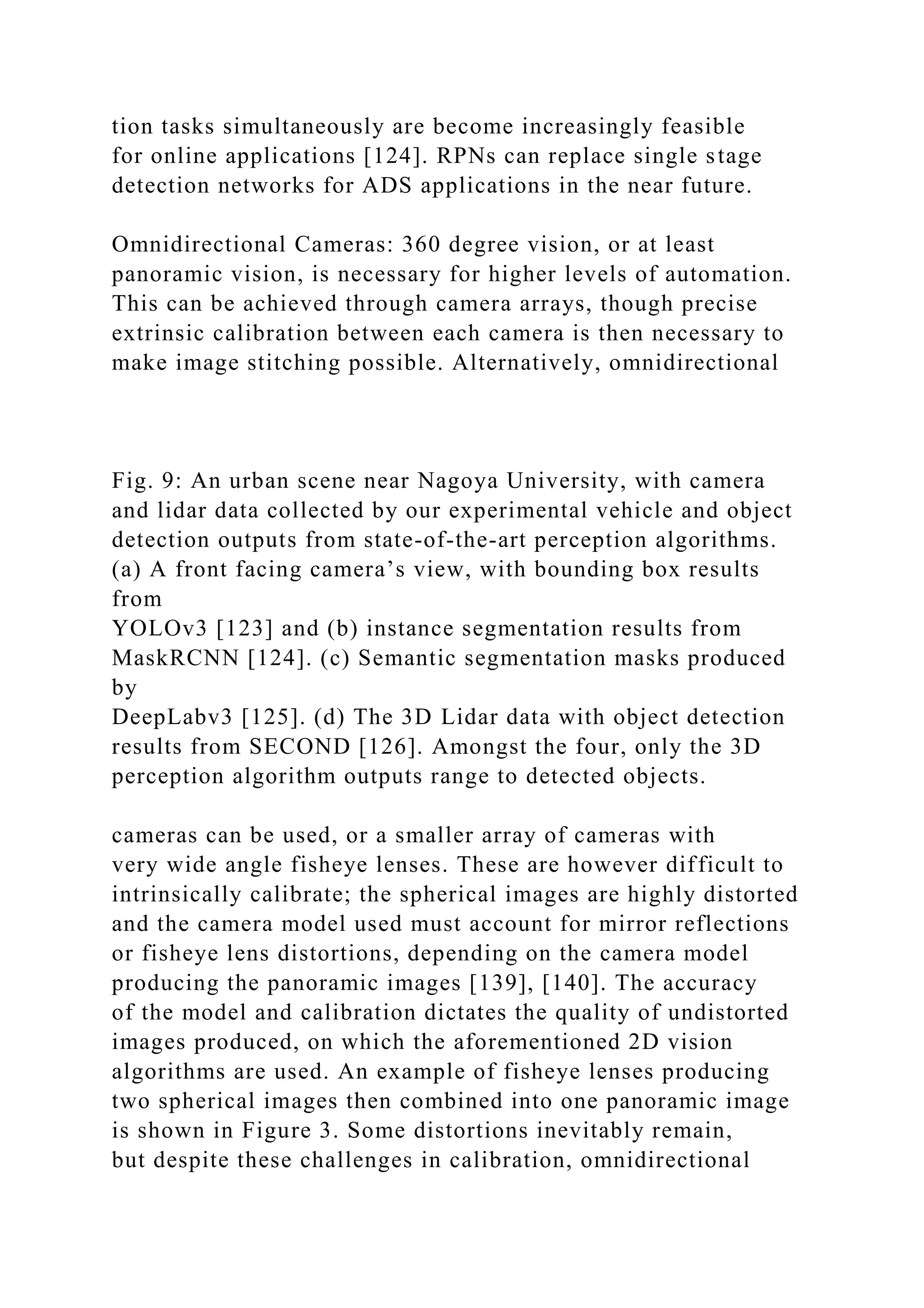 tion tasks simultaneously are become increasingly feasible
for online applications [124]. RPNs can replace single stage
detection networks for ADS applications in the near future.
Omnidirectional Cameras: 360 degree vision, or at least
panoramic vision, is necessary for higher levels of automation.
This can be achieved through camera arrays, though precise
extrinsic calibration between each camera is then necessary to
make image stitching possible. Alternatively, omnidirectional
Fig. 9: An urban scene near Nagoya University, with camera
and lidar data collected by our experimental vehicle and object
detection outputs from state-of-the-art perception algorithms.
(a) A front facing camera’s view, with bounding box results
from
YOLOv3 [123] and (b) instance segmentation results from
MaskRCNN [124]. (c) Semantic segmentation masks produced
by
DeepLabv3 [125]. (d) The 3D Lidar data with object detection
results from SECOND [126]. Amongst the four, only the 3D
perception algorithm outputs range to detected objects.
cameras can be used, or a smaller array of cameras with
very wide angle fisheye lenses. These are however difficult to
intrinsically calibrate; the spherical images are highly distorted
and the camera model used must account for mirror reflections
or fisheye lens distortions, depending on the camera model
producing the panoramic images [139], [140]. The accuracy
of the model and calibration dictates the quality of undistorted
images produced, on which the aforementioned 2D vision
algorithms are used. An example of fisheye lenses producing
two spherical images then combined into one panoramic image
is shown in Figure 3. Some distortions inevitably remain,
but despite these challenges in calibration, omnidirectional
 