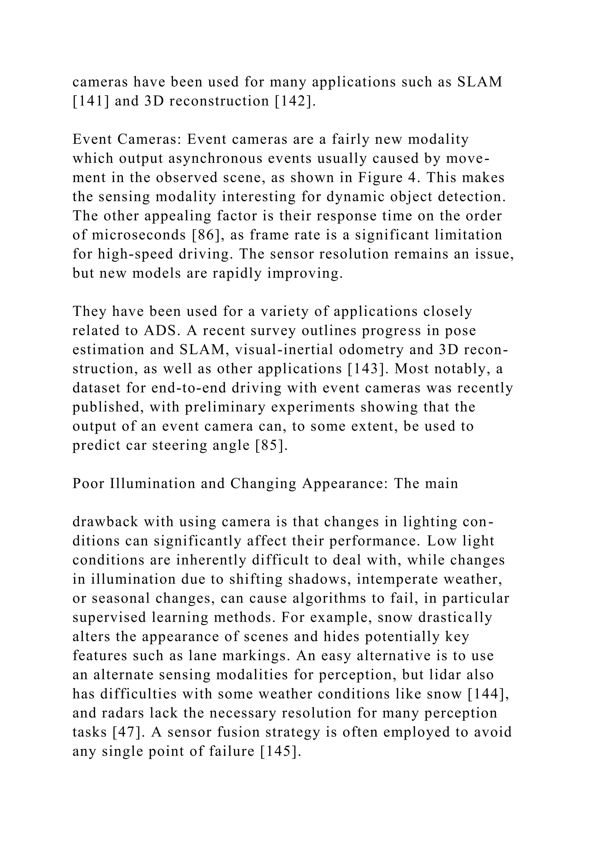 cameras have been used for many applications such as SLAM
[141] and 3D reconstruction [142].
Event Cameras: Event cameras are a fairly new modality
which output asynchronous events usually caused by move-
ment in the observed scene, as shown in Figure 4. This makes
the sensing modality interesting for dynamic object detection.
The other appealing factor is their response time on the order
of microseconds [86], as frame rate is a significant limitation
for high-speed driving. The sensor resolution remains an issue,
but new models are rapidly improving.
They have been used for a variety of applications closely
related to ADS. A recent survey outlines progress in pose
estimation and SLAM, visual-inertial odometry and 3D recon-
struction, as well as other applications [143]. Most notably, a
dataset for end-to-end driving with event cameras was recently
published, with preliminary experiments showing that the
output of an event camera can, to some extent, be used to
predict car steering angle [85].
Poor Illumination and Changing Appearance: The main
drawback with using camera is that changes in lighting con-
ditions can significantly affect their performance. Low light
conditions are inherently difficult to deal with, while changes
in illumination due to shifting shadows, intemperate weather,
or seasonal changes, can cause algorithms to fail, in particular
supervised learning methods. For example, snow drastically
alters the appearance of scenes and hides potentially key
features such as lane markings. An easy alternative is to use
an alternate sensing modalities for perception, but lidar also
has difficulties with some weather conditions like snow [144],
and radars lack the necessary resolution for many perception
tasks [47]. A sensor fusion strategy is often employed to avoid
any single point of failure [145].
 