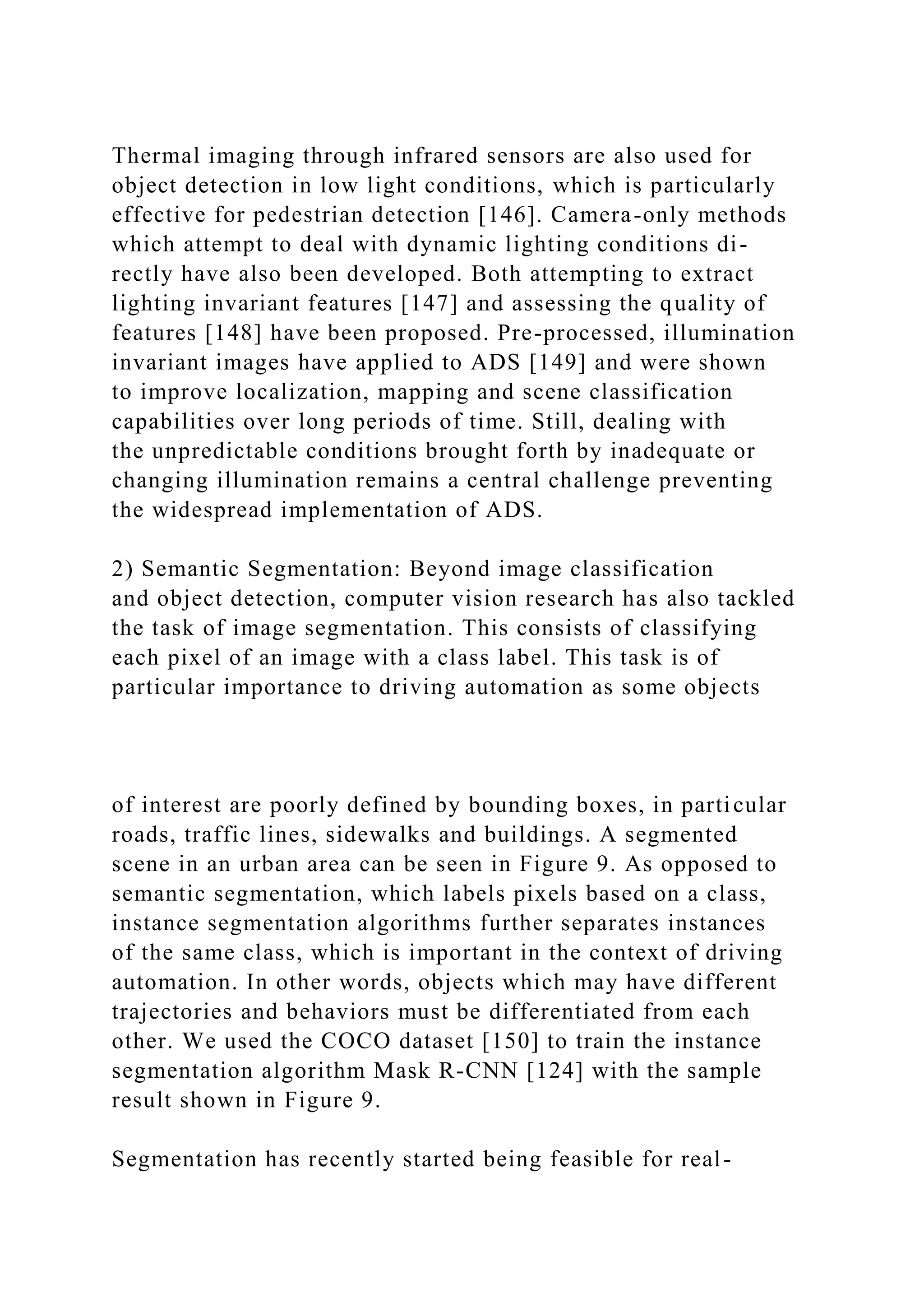 Thermal imaging through infrared sensors are also used for
object detection in low light conditions, which is particularly
effective for pedestrian detection [146]. Camera-only methods
which attempt to deal with dynamic lighting conditions di-
rectly have also been developed. Both attempting to extract
lighting invariant features [147] and assessing the quality of
features [148] have been proposed. Pre-processed, illumination
invariant images have applied to ADS [149] and were shown
to improve localization, mapping and scene classification
capabilities over long periods of time. Still, dealing with
the unpredictable conditions brought forth by inadequate or
changing illumination remains a central challenge preventing
the widespread implementation of ADS.
2) Semantic Segmentation: Beyond image classification
and object detection, computer vision research has also tackled
the task of image segmentation. This consists of classifying
each pixel of an image with a class label. This task is of
particular importance to driving automation as some objects
of interest are poorly defined by bounding boxes, in particular
roads, traffic lines, sidewalks and buildings. A segmented
scene in an urban area can be seen in Figure 9. As opposed to
semantic segmentation, which labels pixels based on a class,
instance segmentation algorithms further separates instances
of the same class, which is important in the context of driving
automation. In other words, objects which may have different
trajectories and behaviors must be differentiated from each
other. We used the COCO dataset [150] to train the instance
segmentation algorithm Mask R-CNN [124] with the sample
result shown in Figure 9.
Segmentation has recently started being feasible for real-
 