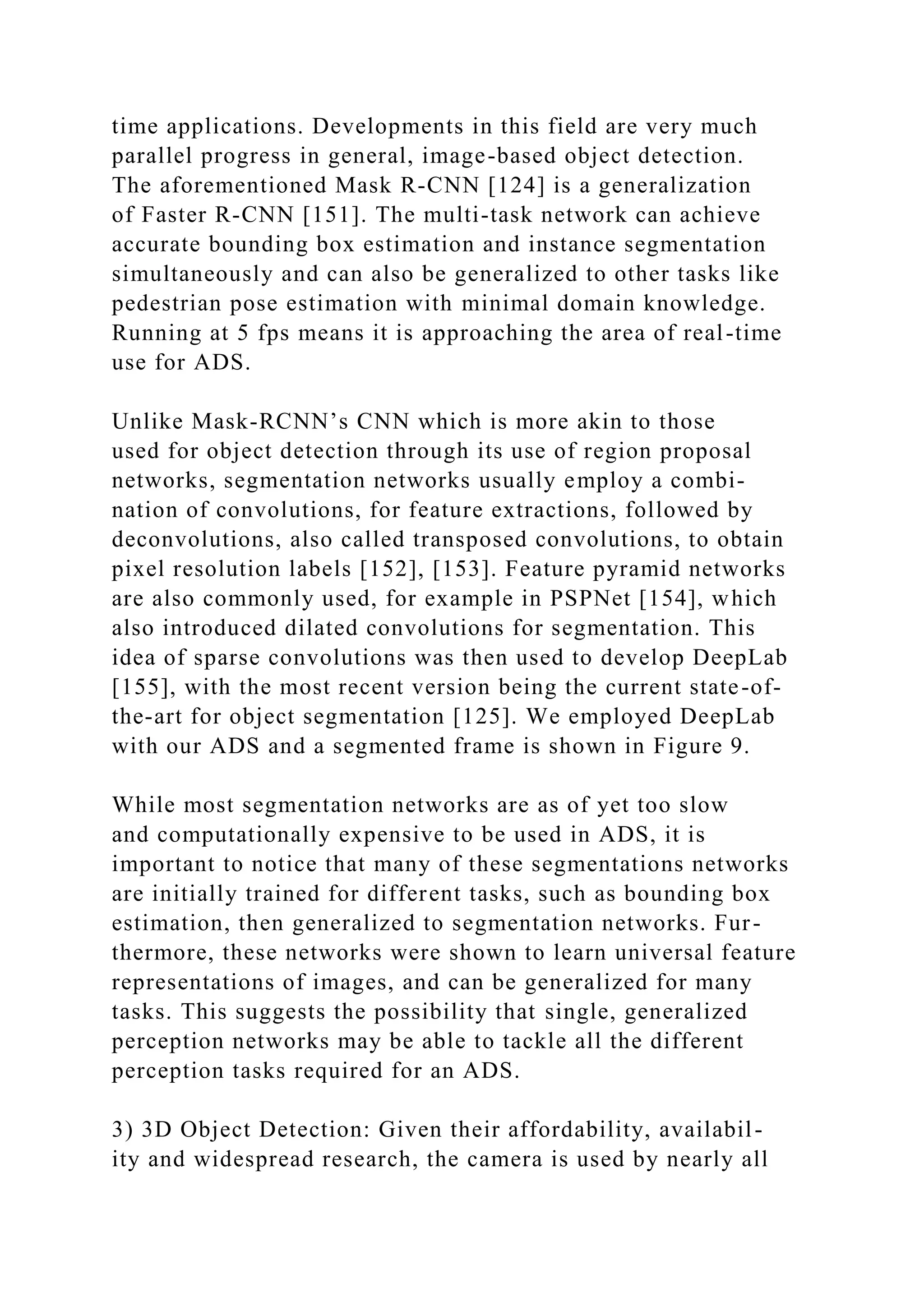 time applications. Developments in this field are very much
parallel progress in general, image-based object detection.
The aforementioned Mask R-CNN [124] is a generalization
of Faster R-CNN [151]. The multi-task network can achieve
accurate bounding box estimation and instance segmentation
simultaneously and can also be generalized to other tasks like
pedestrian pose estimation with minimal domain knowledge.
Running at 5 fps means it is approaching the area of real-time
use for ADS.
Unlike Mask-RCNN’s CNN which is more akin to those
used for object detection through its use of region proposal
networks, segmentation networks usually employ a combi-
nation of convolutions, for feature extractions, followed by
deconvolutions, also called transposed convolutions, to obtain
pixel resolution labels [152], [153]. Feature pyramid networks
are also commonly used, for example in PSPNet [154], which
also introduced dilated convolutions for segmentation. This
idea of sparse convolutions was then used to develop DeepLab
[155], with the most recent version being the current state-of-
the-art for object segmentation [125]. We employed DeepLab
with our ADS and a segmented frame is shown in Figure 9.
While most segmentation networks are as of yet too slow
and computationally expensive to be used in ADS, it is
important to notice that many of these segmentations networks
are initially trained for different tasks, such as bounding box
estimation, then generalized to segmentation networks. Fur-
thermore, these networks were shown to learn universal feature
representations of images, and can be generalized for many
tasks. This suggests the possibility that single, generalized
perception networks may be able to tackle all the different
perception tasks required for an ADS.
3) 3D Object Detection: Given their affordability, availabil-
ity and widespread research, the camera is used by nearly all
 