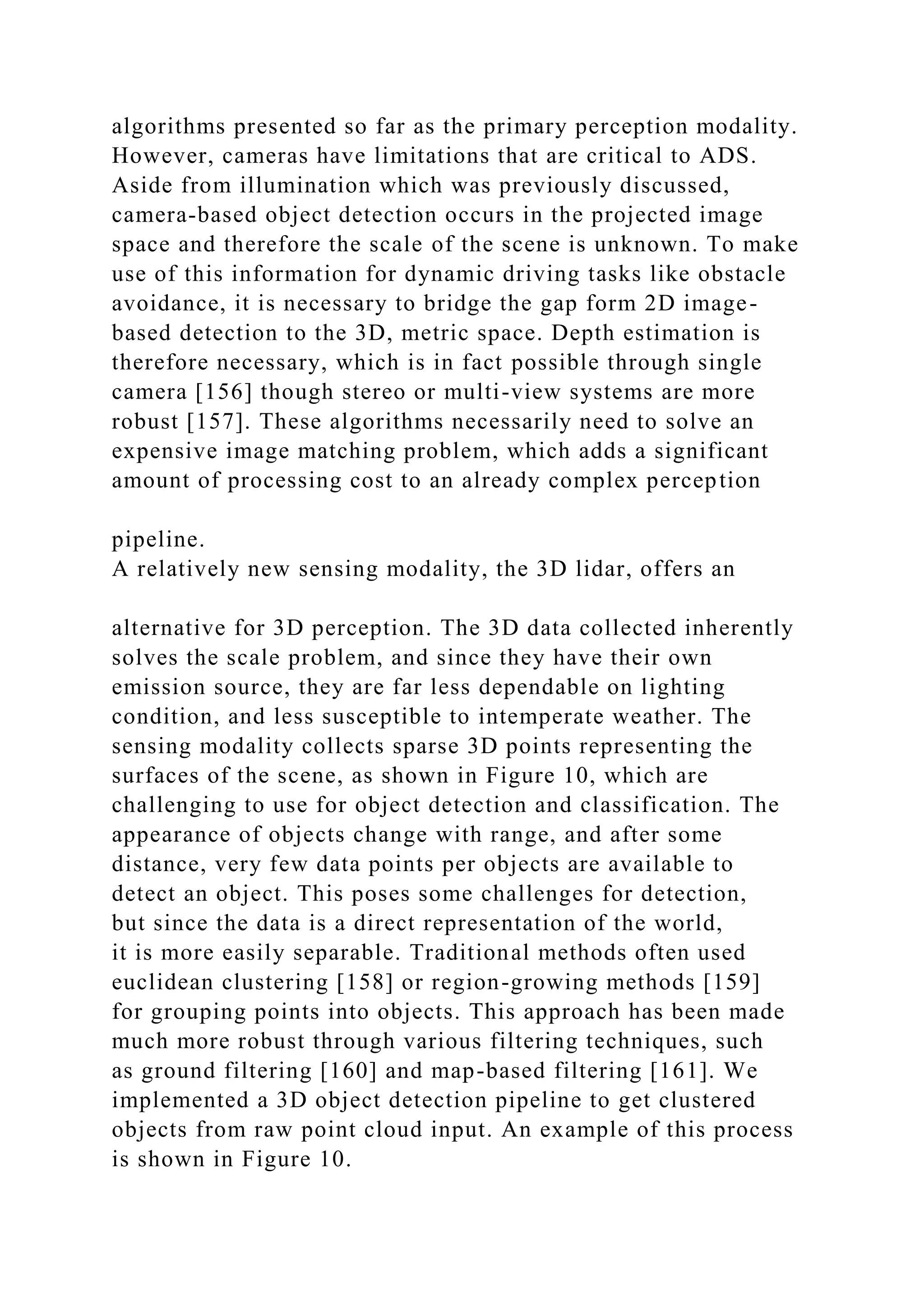 algorithms presented so far as the primary perception modality.
However, cameras have limitations that are critical to ADS.
Aside from illumination which was previously discussed,
camera-based object detection occurs in the projected image
space and therefore the scale of the scene is unknown. To make
use of this information for dynamic driving tasks like obstacle
avoidance, it is necessary to bridge the gap form 2D image-
based detection to the 3D, metric space. Depth estimation is
therefore necessary, which is in fact possible through single
camera [156] though stereo or multi-view systems are more
robust [157]. These algorithms necessarily need to solve an
expensive image matching problem, which adds a significant
amount of processing cost to an already complex perception
pipeline.
A relatively new sensing modality, the 3D lidar, offers an
alternative for 3D perception. The 3D data collected inherently
solves the scale problem, and since they have their own
emission source, they are far less dependable on lighting
condition, and less susceptible to intemperate weather. The
sensing modality collects sparse 3D points representing the
surfaces of the scene, as shown in Figure 10, which are
challenging to use for object detection and classification. The
appearance of objects change with range, and after some
distance, very few data points per objects are available to
detect an object. This poses some challenges for detection,
but since the data is a direct representation of the world,
it is more easily separable. Traditional methods often used
euclidean clustering [158] or region-growing methods [159]
for grouping points into objects. This approach has been made
much more robust through various filtering techniques, such
as ground filtering [160] and map-based filtering [161]. We
implemented a 3D object detection pipeline to get clustered
objects from raw point cloud input. An example of this process
is shown in Figure 10.
 