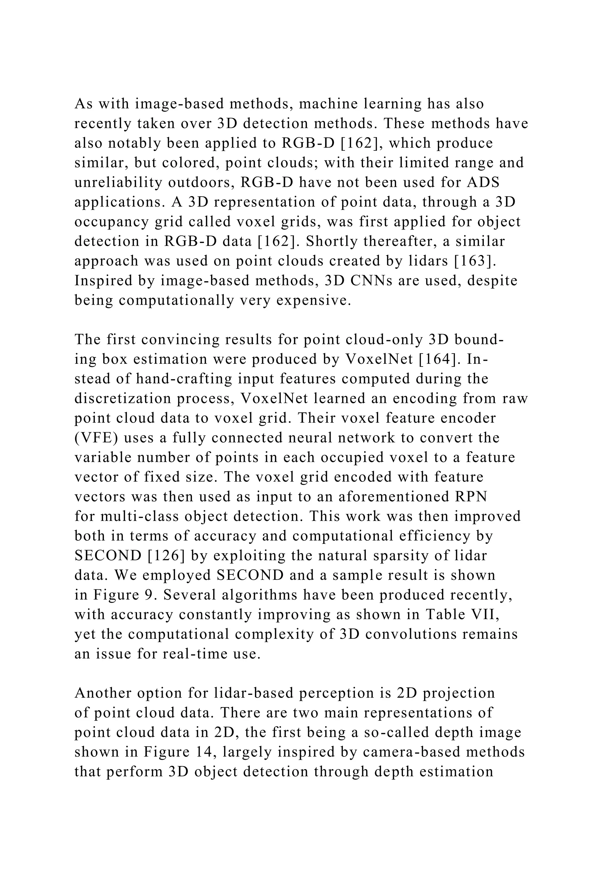 As with image-based methods, machine learning has also
recently taken over 3D detection methods. These methods have
also notably been applied to RGB-D [162], which produce
similar, but colored, point clouds; with their limited range and
unreliability outdoors, RGB-D have not been used for ADS
applications. A 3D representation of point data, through a 3D
occupancy grid called voxel grids, was first applied for object
detection in RGB-D data [162]. Shortly thereafter, a similar
approach was used on point clouds created by lidars [163].
Inspired by image-based methods, 3D CNNs are used, despite
being computationally very expensive.
The first convincing results for point cloud-only 3D bound-
ing box estimation were produced by VoxelNet [164]. In-
stead of hand-crafting input features computed during the
discretization process, VoxelNet learned an encoding from raw
point cloud data to voxel grid. Their voxel feature encoder
(VFE) uses a fully connected neural network to convert the
variable number of points in each occupied voxel to a feature
vector of fixed size. The voxel grid encoded with feature
vectors was then used as input to an aforementioned RPN
for multi-class object detection. This work was then improved
both in terms of accuracy and computational efficiency by
SECOND [126] by exploiting the natural sparsity of lidar
data. We employed SECOND and a sample result is shown
in Figure 9. Several algorithms have been produced recently,
with accuracy constantly improving as shown in Table VII,
yet the computational complexity of 3D convolutions remains
an issue for real-time use.
Another option for lidar-based perception is 2D projection
of point cloud data. There are two main representations of
point cloud data in 2D, the first being a so-called depth image
shown in Figure 14, largely inspired by camera-based methods
that perform 3D object detection through depth estimation
 