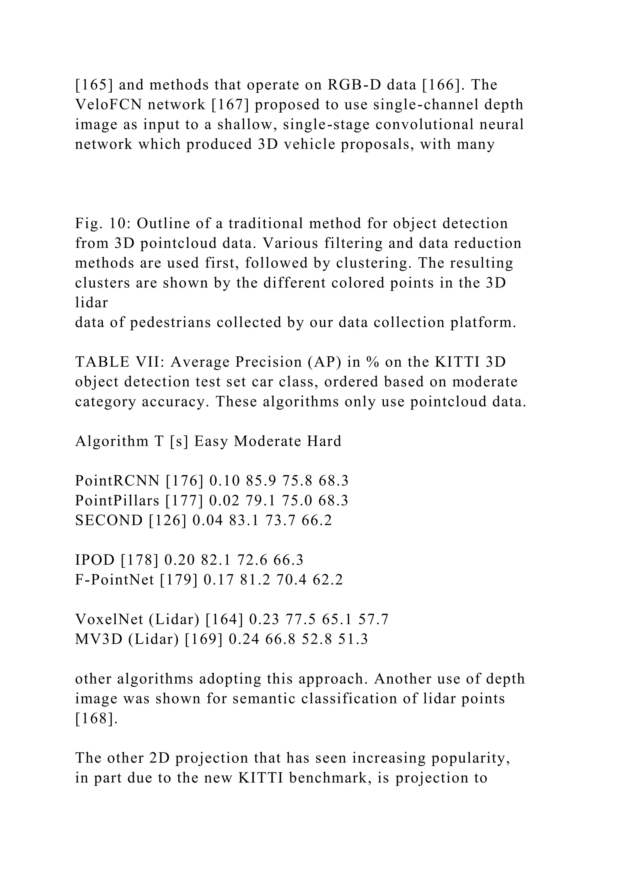 [165] and methods that operate on RGB-D data [166]. The
VeloFCN network [167] proposed to use single-channel depth
image as input to a shallow, single-stage convolutional neural
network which produced 3D vehicle proposals, with many
Fig. 10: Outline of a traditional method for object detection
from 3D pointcloud data. Various filtering and data reduction
methods are used first, followed by clustering. The resulting
clusters are shown by the different colored points in the 3D
lidar
data of pedestrians collected by our data collection platform.
TABLE VII: Average Precision (AP) in % on the KITTI 3D
object detection test set car class, ordered based on moderate
category accuracy. These algorithms only use pointcloud data.
Algorithm T [s] Easy Moderate Hard
PointRCNN [176] 0.10 85.9 75.8 68.3
PointPillars [177] 0.02 79.1 75.0 68.3
SECOND [126] 0.04 83.1 73.7 66.2
IPOD [178] 0.20 82.1 72.6 66.3
F-PointNet [179] 0.17 81.2 70.4 62.2
VoxelNet (Lidar) [164] 0.23 77.5 65.1 57.7
MV3D (Lidar) [169] 0.24 66.8 52.8 51.3
other algorithms adopting this approach. Another use of depth
image was shown for semantic classification of lidar points
[168].
The other 2D projection that has seen increasing popularity,
in part due to the new KITTI benchmark, is projection to
 