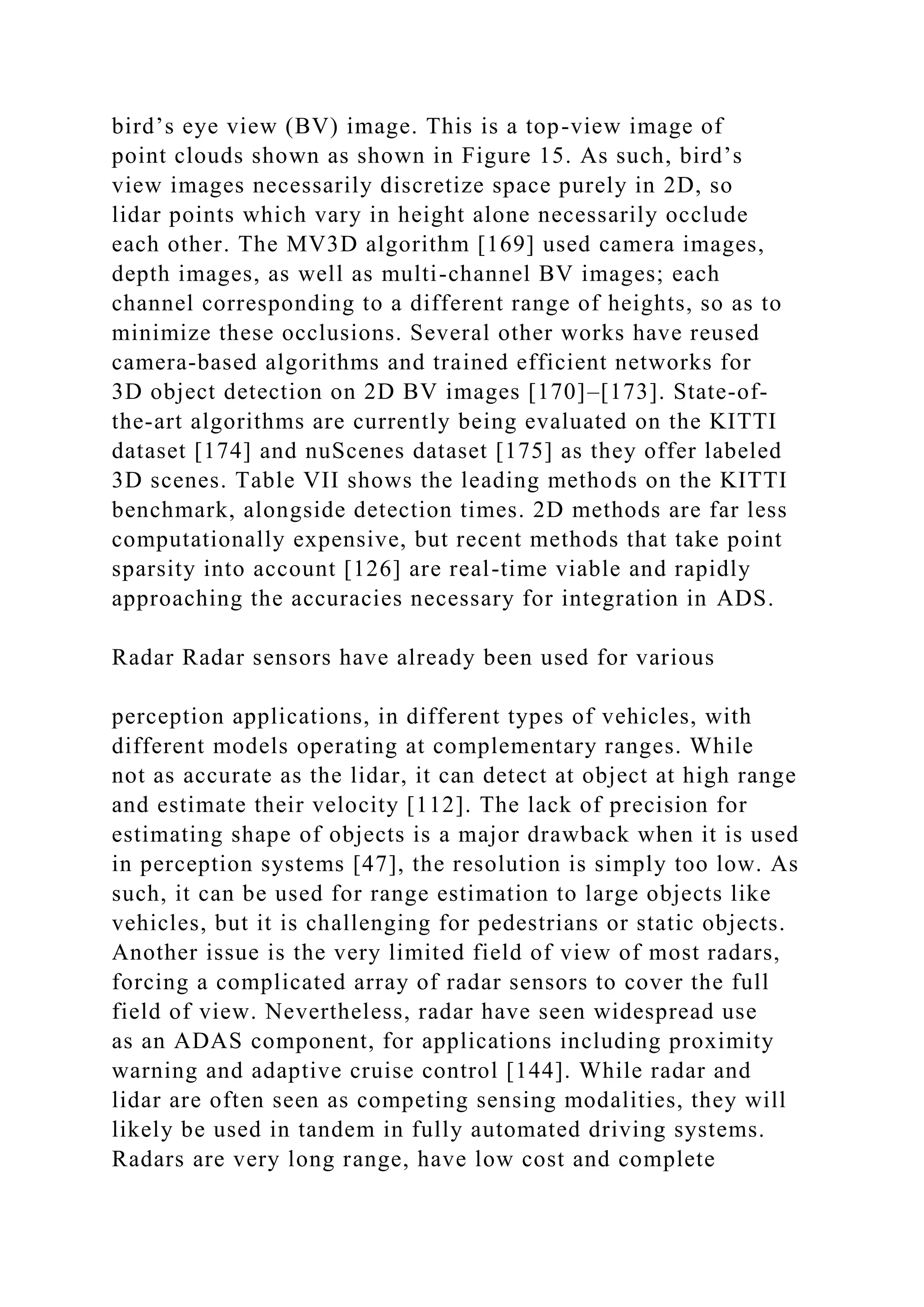 bird’s eye view (BV) image. This is a top-view image of
point clouds shown as shown in Figure 15. As such, bird’s
view images necessarily discretize space purely in 2D, so
lidar points which vary in height alone necessarily occlude
each other. The MV3D algorithm [169] used camera images,
depth images, as well as multi-channel BV images; each
channel corresponding to a different range of heights, so as to
minimize these occlusions. Several other works have reused
camera-based algorithms and trained efficient networks for
3D object detection on 2D BV images [170]–[173]. State-of-
the-art algorithms are currently being evaluated on the KITTI
dataset [174] and nuScenes dataset [175] as they offer labeled
3D scenes. Table VII shows the leading methods on the KITTI
benchmark, alongside detection times. 2D methods are far less
computationally expensive, but recent methods that take point
sparsity into account [126] are real-time viable and rapidly
approaching the accuracies necessary for integration in ADS.
Radar Radar sensors have already been used for various
perception applications, in different types of vehicles, with
different models operating at complementary ranges. While
not as accurate as the lidar, it can detect at object at high range
and estimate their velocity [112]. The lack of precision for
estimating shape of objects is a major drawback when it is used
in perception systems [47], the resolution is simply too low. As
such, it can be used for range estimation to large objects like
vehicles, but it is challenging for pedestrians or static objects.
Another issue is the very limited field of view of most radars,
forcing a complicated array of radar sensors to cover the full
field of view. Nevertheless, radar have seen widespread use
as an ADAS component, for applications including proximity
warning and adaptive cruise control [144]. While radar and
lidar are often seen as competing sensing modalities, they will
likely be used in tandem in fully automated driving systems.
Radars are very long range, have low cost and complete
 