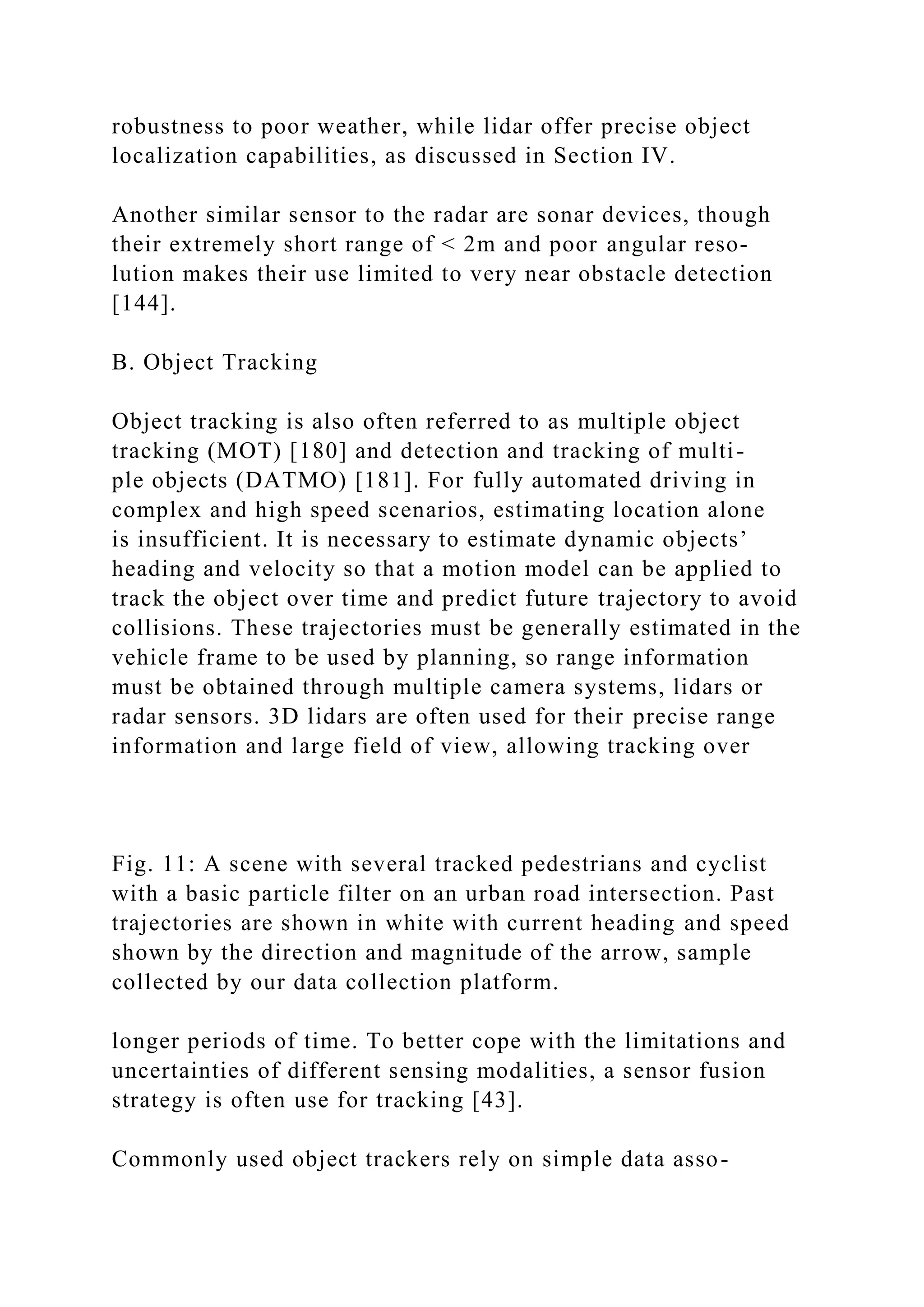 robustness to poor weather, while lidar offer precise object
localization capabilities, as discussed in Section IV.
Another similar sensor to the radar are sonar devices, though
their extremely short range of < 2m and poor angular reso-
lution makes their use limited to very near obstacle detection
[144].
B. Object Tracking
Object tracking is also often referred to as multiple object
tracking (MOT) [180] and detection and tracking of multi-
ple objects (DATMO) [181]. For fully automated driving in
complex and high speed scenarios, estimating location alone
is insufficient. It is necessary to estimate dynamic objects’
heading and velocity so that a motion model can be applied to
track the object over time and predict future trajectory to avoid
collisions. These trajectories must be generally estimated in the
vehicle frame to be used by planning, so range information
must be obtained through multiple camera systems, lidars or
radar sensors. 3D lidars are often used for their precise range
information and large field of view, allowing tracking over
Fig. 11: A scene with several tracked pedestrians and cyclist
with a basic particle filter on an urban road intersection. Past
trajectories are shown in white with current heading and speed
shown by the direction and magnitude of the arrow, sample
collected by our data collection platform.
longer periods of time. To better cope with the limitations and
uncertainties of different sensing modalities, a sensor fusion
strategy is often use for tracking [43].
Commonly used object trackers rely on simple data asso-
 
