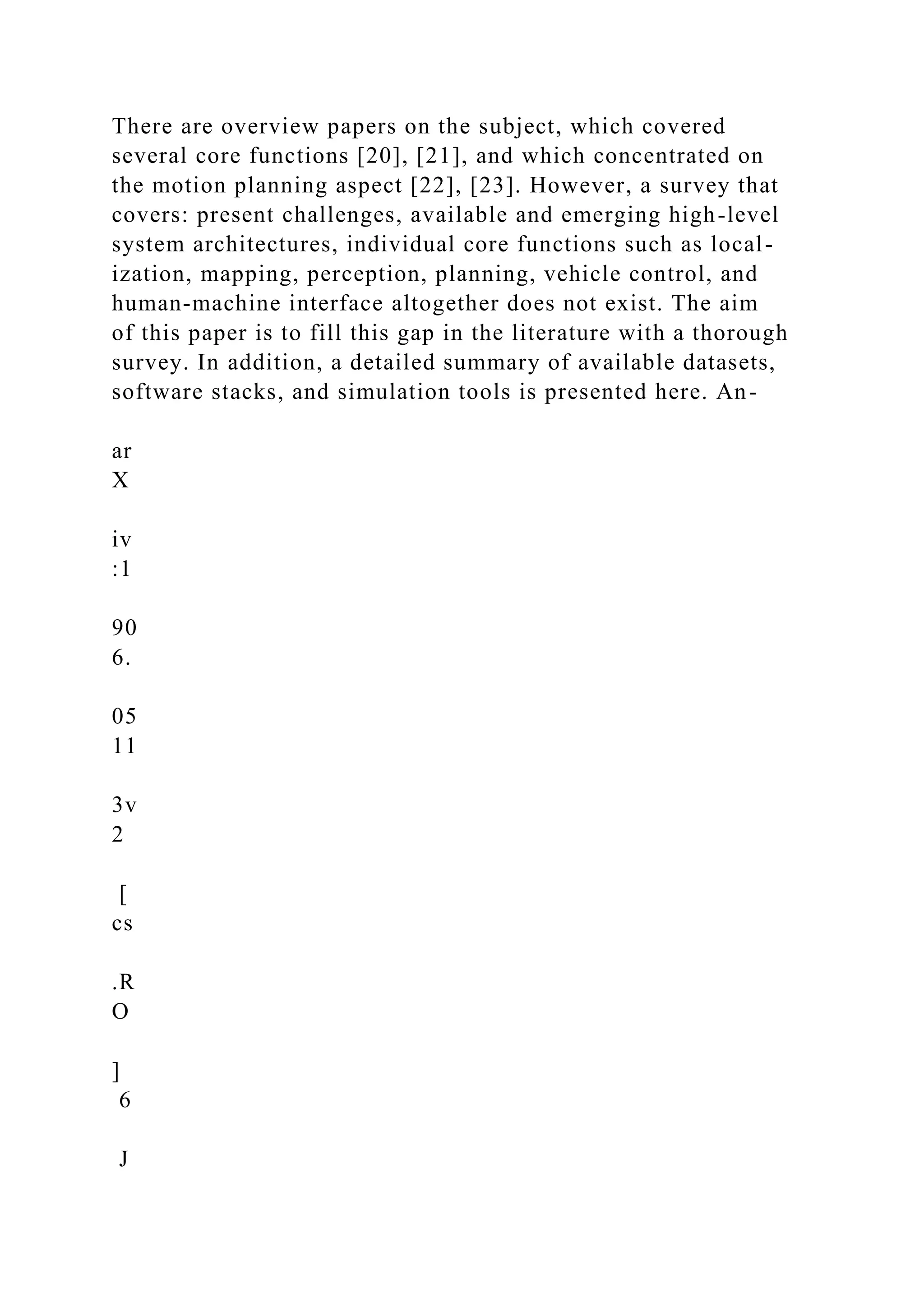 There are overview papers on the subject, which covered
several core functions [20], [21], and which concentrated on
the motion planning aspect [22], [23]. However, a survey that
covers: present challenges, available and emerging high-level
system architectures, individual core functions such as local-
ization, mapping, perception, planning, vehicle control, and
human-machine interface altogether does not exist. The aim
of this paper is to fill this gap in the literature with a thorough
survey. In addition, a detailed summary of available datasets,
software stacks, and simulation tools is presented here. An-
ar
X
iv
:1
90
6.
05
11
3v
2
[
cs
.R
O
]
6
J
 