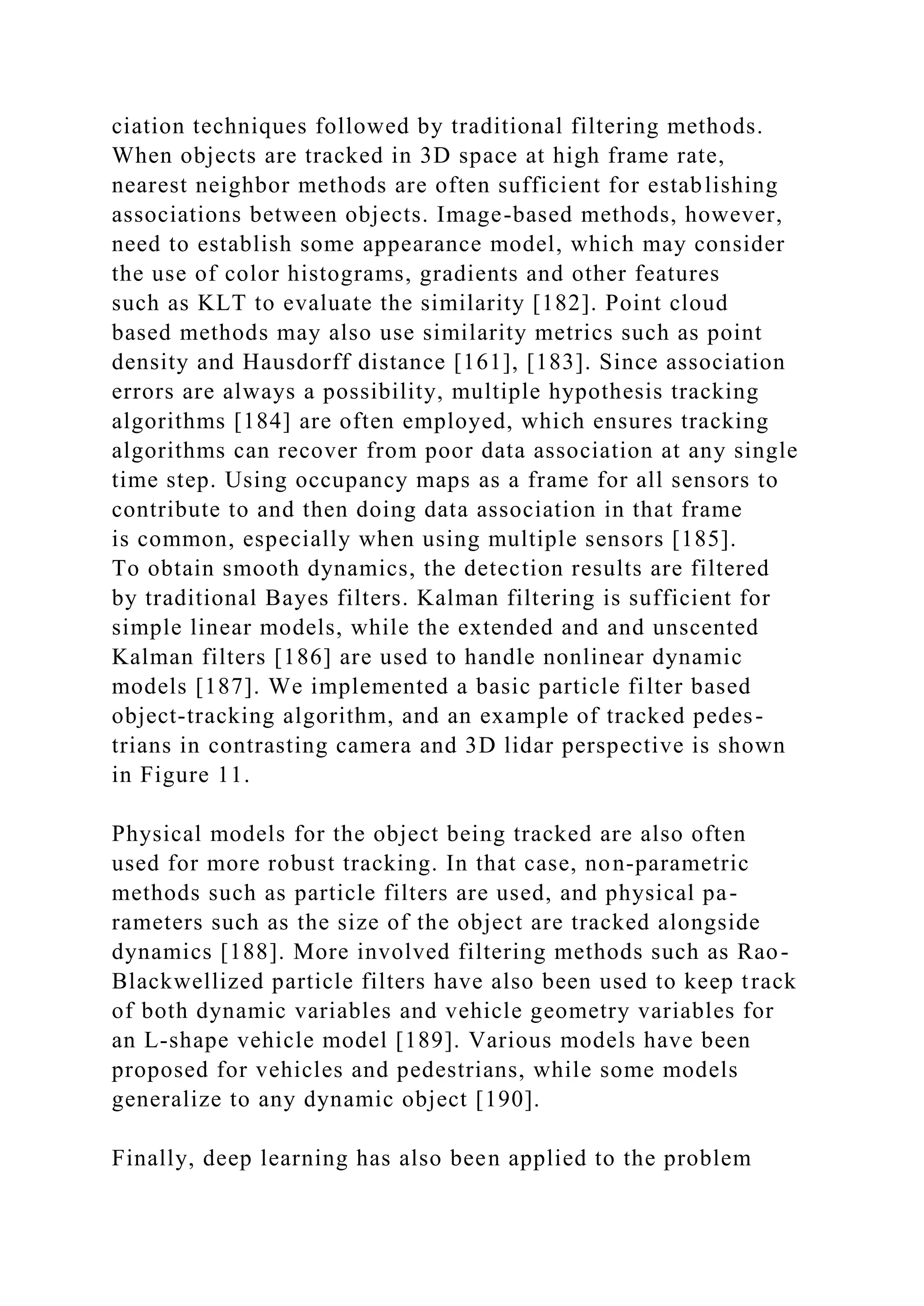 ciation techniques followed by traditional filtering methods.
When objects are tracked in 3D space at high frame rate,
nearest neighbor methods are often sufficient for establishing
associations between objects. Image-based methods, however,
need to establish some appearance model, which may consider
the use of color histograms, gradients and other features
such as KLT to evaluate the similarity [182]. Point cloud
based methods may also use similarity metrics such as point
density and Hausdorff distance [161], [183]. Since association
errors are always a possibility, multiple hypothesis tracking
algorithms [184] are often employed, which ensures tracking
algorithms can recover from poor data association at any single
time step. Using occupancy maps as a frame for all sensors to
contribute to and then doing data association in that frame
is common, especially when using multiple sensors [185].
To obtain smooth dynamics, the detection results are filtered
by traditional Bayes filters. Kalman filtering is sufficient for
simple linear models, while the extended and and unscented
Kalman filters [186] are used to handle nonlinear dynamic
models [187]. We implemented a basic particle filter based
object-tracking algorithm, and an example of tracked pedes-
trians in contrasting camera and 3D lidar perspective is shown
in Figure 11.
Physical models for the object being tracked are also often
used for more robust tracking. In that case, non-parametric
methods such as particle filters are used, and physical pa-
rameters such as the size of the object are tracked alongside
dynamics [188]. More involved filtering methods such as Rao-
Blackwellized particle filters have also been used to keep track
of both dynamic variables and vehicle geometry variables for
an L-shape vehicle model [189]. Various models have been
proposed for vehicles and pedestrians, while some models
generalize to any dynamic object [190].
Finally, deep learning has also been applied to the problem
 
