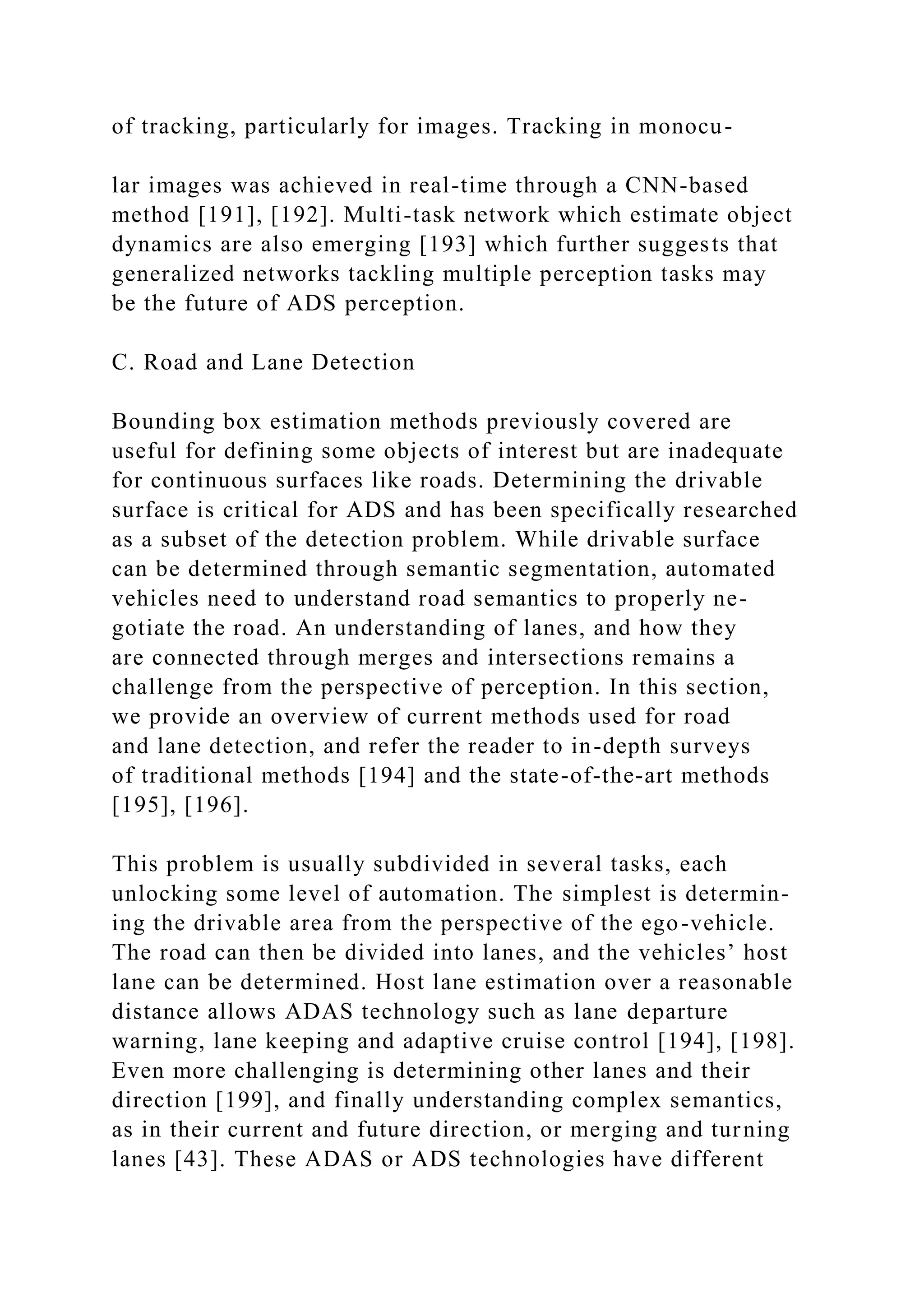 of tracking, particularly for images. Tracking in monocu-
lar images was achieved in real-time through a CNN-based
method [191], [192]. Multi-task network which estimate object
dynamics are also emerging [193] which further suggests that
generalized networks tackling multiple perception tasks may
be the future of ADS perception.
C. Road and Lane Detection
Bounding box estimation methods previously covered are
useful for defining some objects of interest but are inadequate
for continuous surfaces like roads. Determining the drivable
surface is critical for ADS and has been specifically researched
as a subset of the detection problem. While drivable surface
can be determined through semantic segmentation, automated
vehicles need to understand road semantics to properly ne-
gotiate the road. An understanding of lanes, and how they
are connected through merges and intersections remains a
challenge from the perspective of perception. In this section,
we provide an overview of current methods used for road
and lane detection, and refer the reader to in-depth surveys
of traditional methods [194] and the state-of-the-art methods
[195], [196].
This problem is usually subdivided in several tasks, each
unlocking some level of automation. The simplest is determin-
ing the drivable area from the perspective of the ego-vehicle.
The road can then be divided into lanes, and the vehicles’ host
lane can be determined. Host lane estimation over a reasonable
distance allows ADAS technology such as lane departure
warning, lane keeping and adaptive cruise control [194], [198].
Even more challenging is determining other lanes and their
direction [199], and finally understanding complex semantics,
as in their current and future direction, or merging and turning
lanes [43]. These ADAS or ADS technologies have different
 