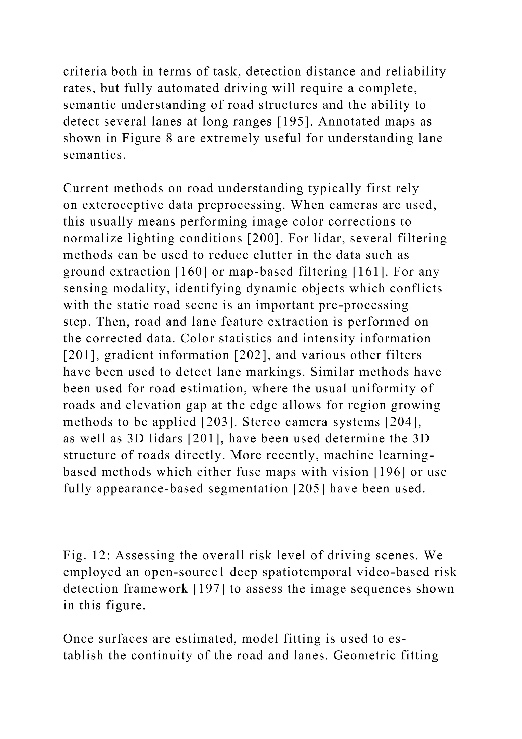 criteria both in terms of task, detection distance and reliability
rates, but fully automated driving will require a complete,
semantic understanding of road structures and the ability to
detect several lanes at long ranges [195]. Annotated maps as
shown in Figure 8 are extremely useful for understanding lane
semantics.
Current methods on road understanding typically first rely
on exteroceptive data preprocessing. When cameras are used,
this usually means performing image color corrections to
normalize lighting conditions [200]. For lidar, several filtering
methods can be used to reduce clutter in the data such as
ground extraction [160] or map-based filtering [161]. For any
sensing modality, identifying dynamic objects which conflicts
with the static road scene is an important pre-processing
step. Then, road and lane feature extraction is performed on
the corrected data. Color statistics and intensity information
[201], gradient information [202], and various other filters
have been used to detect lane markings. Similar methods have
been used for road estimation, where the usual uniformity of
roads and elevation gap at the edge allows for region growing
methods to be applied [203]. Stereo camera systems [204],
as well as 3D lidars [201], have been used determine the 3D
structure of roads directly. More recently, machine learning-
based methods which either fuse maps with vision [196] or use
fully appearance-based segmentation [205] have been used.
Fig. 12: Assessing the overall risk level of driving scenes. We
employed an open-source1 deep spatiotemporal video-based risk
detection framework [197] to assess the image sequences shown
in this figure.
Once surfaces are estimated, model fitting is used to es-
tablish the continuity of the road and lanes. Geometric fitting
 