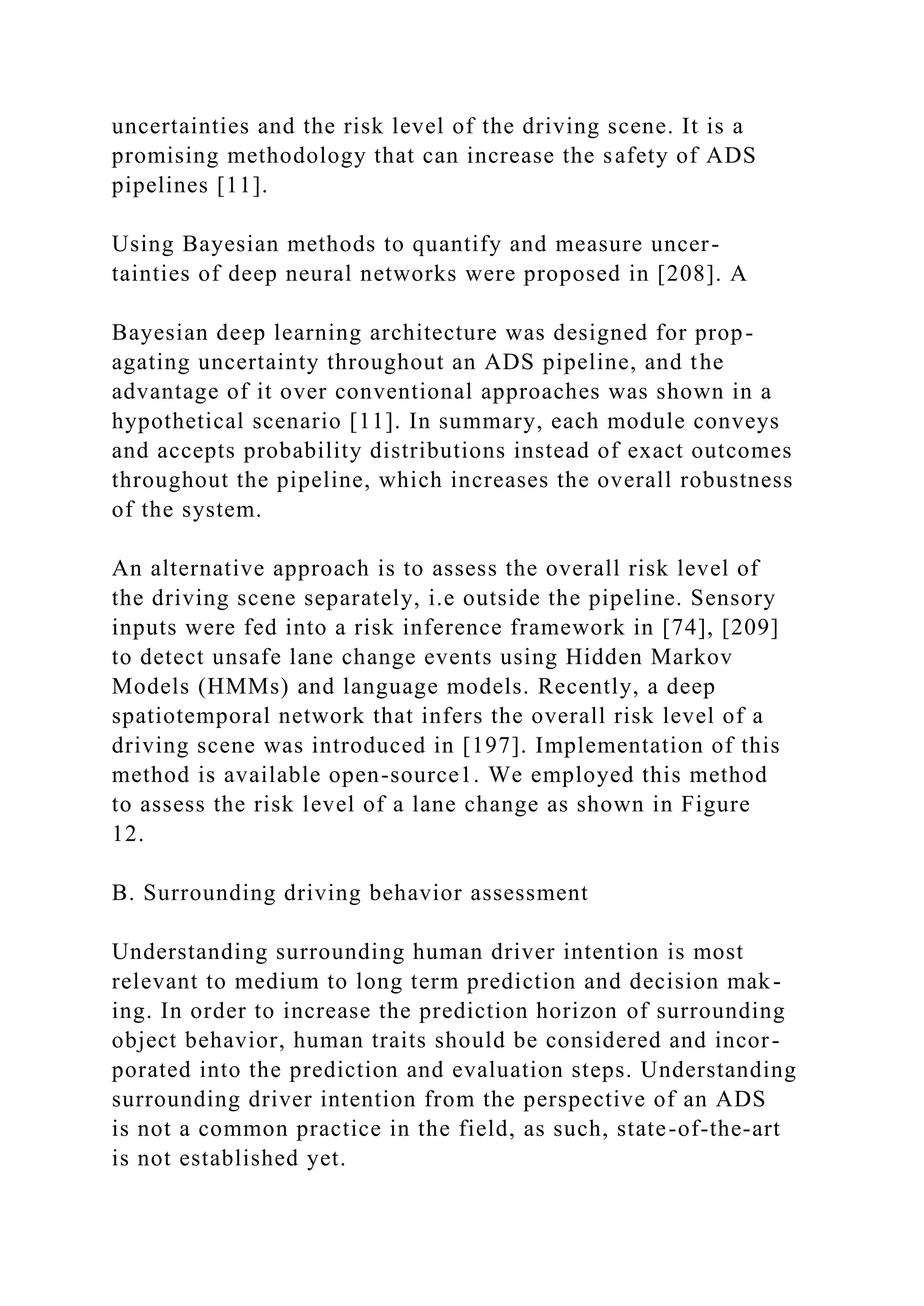 uncertainties and the risk level of the driving scene. It is a
promising methodology that can increase the safety of ADS
pipelines [11].
Using Bayesian methods to quantify and measure uncer-
tainties of deep neural networks were proposed in [208]. A
Bayesian deep learning architecture was designed for prop-
agating uncertainty throughout an ADS pipeline, and the
advantage of it over conventional approaches was shown in a
hypothetical scenario [11]. In summary, each module conveys
and accepts probability distributions instead of exact outcomes
throughout the pipeline, which increases the overall robustness
of the system.
An alternative approach is to assess the overall risk level of
the driving scene separately, i.e outside the pipeline. Sensory
inputs were fed into a risk inference framework in [74], [209]
to detect unsafe lane change events using Hidden Markov
Models (HMMs) and language models. Recently, a deep
spatiotemporal network that infers the overall risk level of a
driving scene was introduced in [197]. Implementation of this
method is available open-source1. We employed this method
to assess the risk level of a lane change as shown in Figure
12.
B. Surrounding driving behavior assessment
Understanding surrounding human driver intention is most
relevant to medium to long term prediction and decision mak-
ing. In order to increase the prediction horizon of surrounding
object behavior, human traits should be considered and incor-
porated into the prediction and evaluation steps. Understanding
surrounding driver intention from the perspective of an ADS
is not a common practice in the field, as such, state-of-the-art
is not established yet.
 