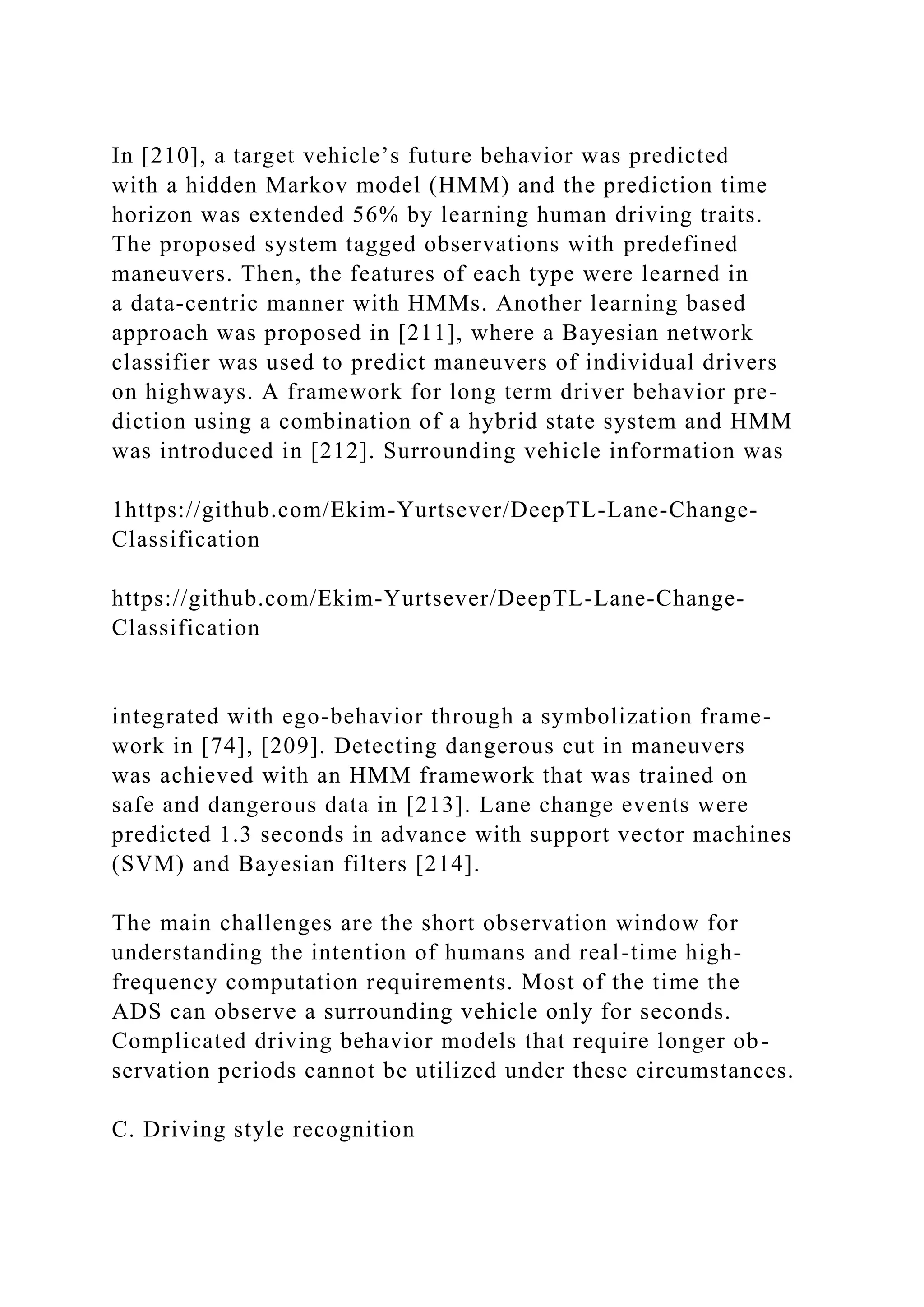 In [210], a target vehicle’s future behavior was predicted
with a hidden Markov model (HMM) and the prediction time
horizon was extended 56% by learning human driving traits.
The proposed system tagged observations with predefined
maneuvers. Then, the features of each type were learned in
a data-centric manner with HMMs. Another learning based
approach was proposed in [211], where a Bayesian network
classifier was used to predict maneuvers of individual drivers
on highways. A framework for long term driver behavior pre-
diction using a combination of a hybrid state system and HMM
was introduced in [212]. Surrounding vehicle information was
1https://github.com/Ekim-Yurtsever/DeepTL-Lane-Change-
Classification
https://github.com/Ekim-Yurtsever/DeepTL-Lane-Change-
Classification
integrated with ego-behavior through a symbolization frame-
work in [74], [209]. Detecting dangerous cut in maneuvers
was achieved with an HMM framework that was trained on
safe and dangerous data in [213]. Lane change events were
predicted 1.3 seconds in advance with support vector machines
(SVM) and Bayesian filters [214].
The main challenges are the short observation window for
understanding the intention of humans and real-time high-
frequency computation requirements. Most of the time the
ADS can observe a surrounding vehicle only for seconds.
Complicated driving behavior models that require longer ob-
servation periods cannot be utilized under these circumstances.
C. Driving style recognition
 