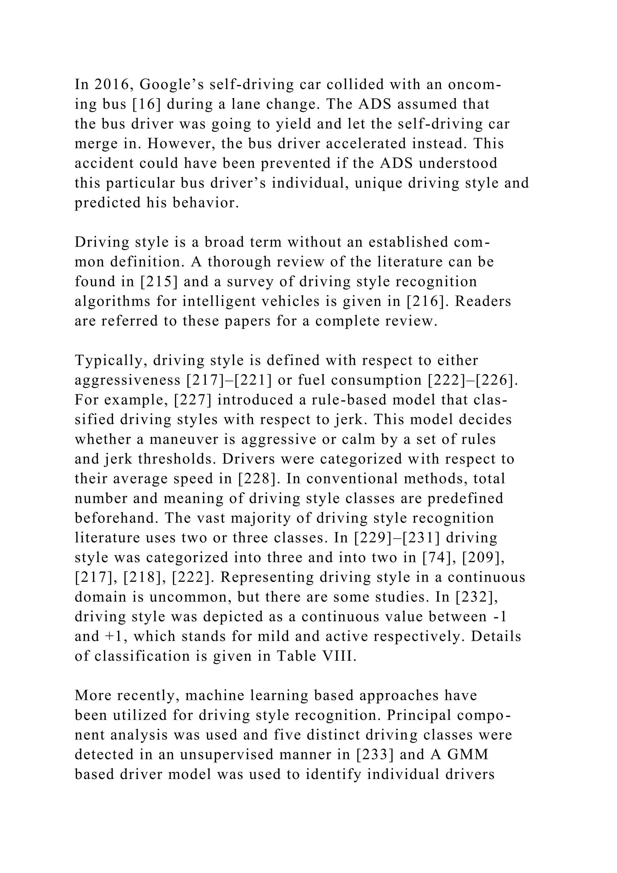 In 2016, Google’s self-driving car collided with an oncom-
ing bus [16] during a lane change. The ADS assumed that
the bus driver was going to yield and let the self-driving car
merge in. However, the bus driver accelerated instead. This
accident could have been prevented if the ADS understood
this particular bus driver’s individual, unique driving style and
predicted his behavior.
Driving style is a broad term without an established com-
mon definition. A thorough review of the literature can be
found in [215] and a survey of driving style recognition
algorithms for intelligent vehicles is given in [216]. Readers
are referred to these papers for a complete review.
Typically, driving style is defined with respect to either
aggressiveness [217]–[221] or fuel consumption [222]–[226].
For example, [227] introduced a rule-based model that clas-
sified driving styles with respect to jerk. This model decides
whether a maneuver is aggressive or calm by a set of rules
and jerk thresholds. Drivers were categorized with respect to
their average speed in [228]. In conventional methods, total
number and meaning of driving style classes are predefined
beforehand. The vast majority of driving style recognition
literature uses two or three classes. In [229]–[231] driving
style was categorized into three and into two in [74], [209],
[217], [218], [222]. Representing driving style in a continuous
domain is uncommon, but there are some studies. In [232],
driving style was depicted as a continuous value between -1
and +1, which stands for mild and active respectively. Details
of classification is given in Table VIII.
More recently, machine learning based approaches have
been utilized for driving style recognition. Principal compo-
nent analysis was used and five distinct driving classes were
detected in an unsupervised manner in [233] and A GMM
based driver model was used to identify individual drivers
 