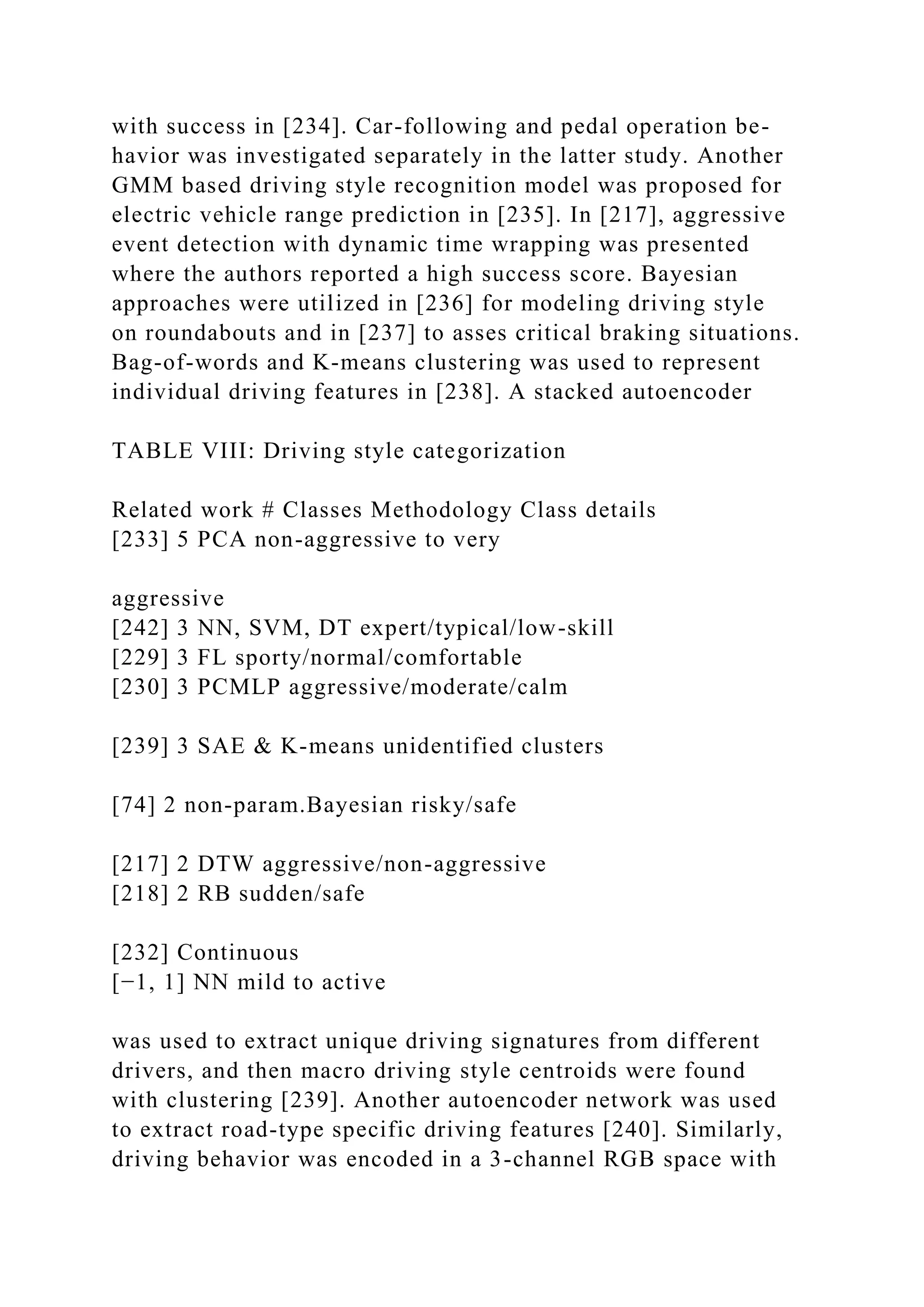 with success in [234]. Car-following and pedal operation be-
havior was investigated separately in the latter study. Another
GMM based driving style recognition model was proposed for
electric vehicle range prediction in [235]. In [217], aggressive
event detection with dynamic time wrapping was presented
where the authors reported a high success score. Bayesian
approaches were utilized in [236] for modeling driving style
on roundabouts and in [237] to asses critical braking situations.
Bag-of-words and K-means clustering was used to represent
individual driving features in [238]. A stacked autoencoder
TABLE VIII: Driving style categorization
Related work # Classes Methodology Class details
[233] 5 PCA non-aggressive to very
aggressive
[242] 3 NN, SVM, DT expert/typical/low-skill
[229] 3 FL sporty/normal/comfortable
[230] 3 PCMLP aggressive/moderate/calm
[239] 3 SAE & K-means unidentified clusters
[74] 2 non-param.Bayesian risky/safe
[217] 2 DTW aggressive/non-aggressive
[218] 2 RB sudden/safe
[232] Continuous
[−1, 1] NN mild to active
was used to extract unique driving signatures from different
drivers, and then macro driving style centroids were found
with clustering [239]. Another autoencoder network was used
to extract road-type specific driving features [240]. Similarly,
driving behavior was encoded in a 3-channel RGB space with
 