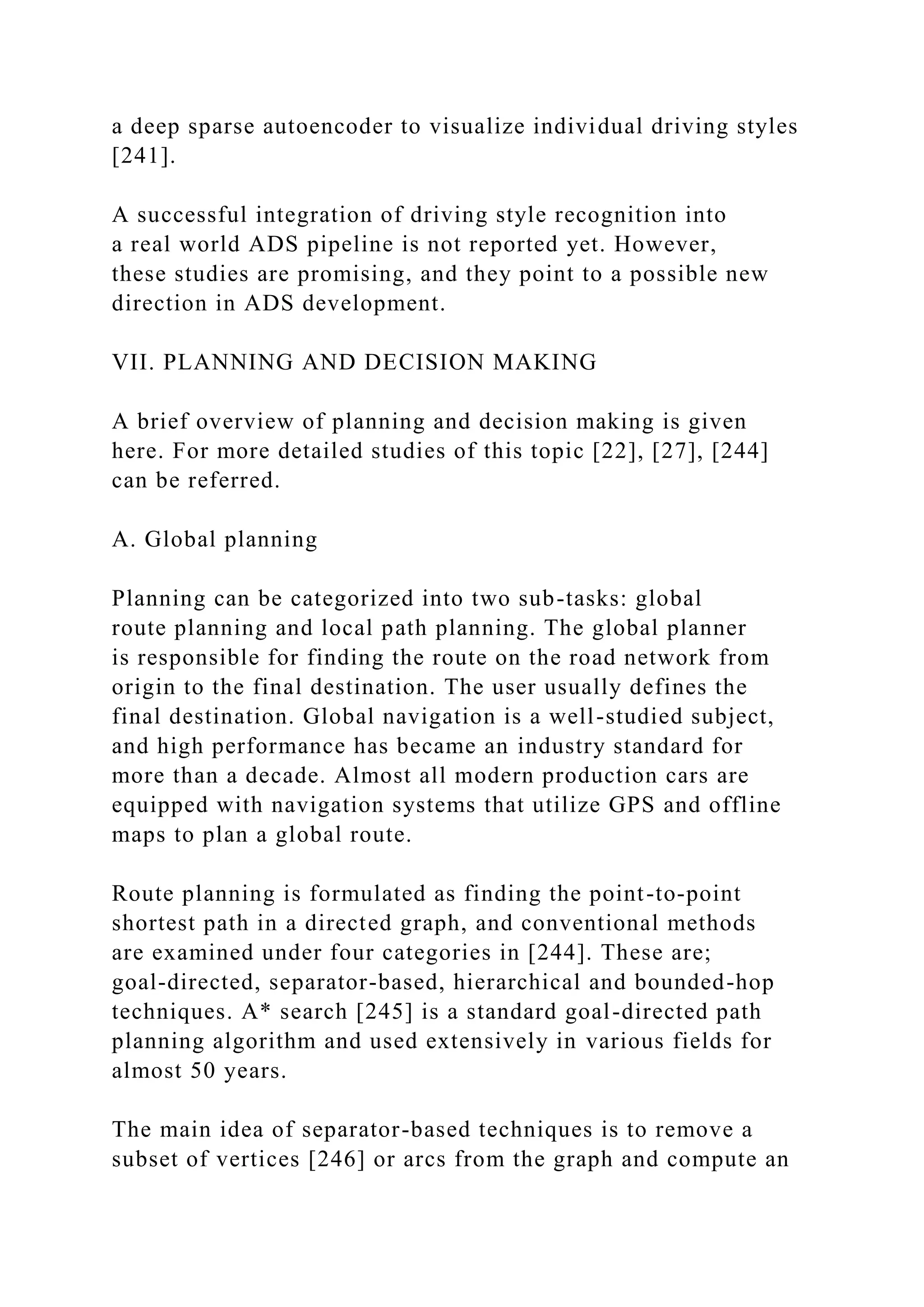 a deep sparse autoencoder to visualize individual driving styles
[241].
A successful integration of driving style recognition into
a real world ADS pipeline is not reported yet. However,
these studies are promising, and they point to a possible new
direction in ADS development.
VII. PLANNING AND DECISION MAKING
A brief overview of planning and decision making is given
here. For more detailed studies of this topic [22], [27], [244]
can be referred.
A. Global planning
Planning can be categorized into two sub-tasks: global
route planning and local path planning. The global planner
is responsible for finding the route on the road network from
origin to the final destination. The user usually defines the
final destination. Global navigation is a well-studied subject,
and high performance has became an industry standard for
more than a decade. Almost all modern production cars are
equipped with navigation systems that utilize GPS and offline
maps to plan a global route.
Route planning is formulated as finding the point-to-point
shortest path in a directed graph, and conventional methods
are examined under four categories in [244]. These are;
goal-directed, separator-based, hierarchical and bounded-hop
techniques. A* search [245] is a standard goal-directed path
planning algorithm and used extensively in various fields for
almost 50 years.
The main idea of separator-based techniques is to remove a
subset of vertices [246] or arcs from the graph and compute an
 