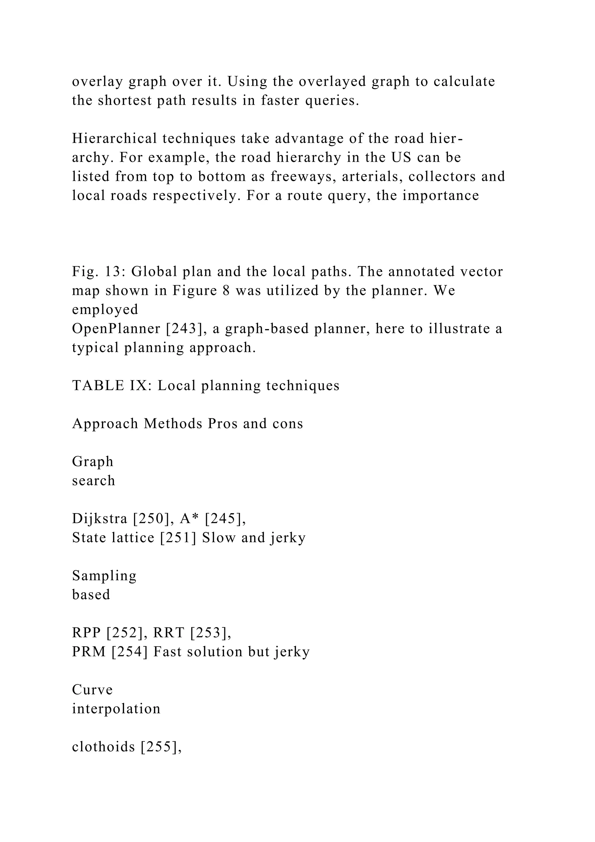 overlay graph over it. Using the overlayed graph to calculate
the shortest path results in faster queries.
Hierarchical techniques take advantage of the road hier-
archy. For example, the road hierarchy in the US can be
listed from top to bottom as freeways, arterials, collectors and
local roads respectively. For a route query, the importance
Fig. 13: Global plan and the local paths. The annotated vector
map shown in Figure 8 was utilized by the planner. We
employed
OpenPlanner [243], a graph-based planner, here to illustrate a
typical planning approach.
TABLE IX: Local planning techniques
Approach Methods Pros and cons
Graph
search
Dijkstra [250], A* [245],
State lattice [251] Slow and jerky
Sampling
based
RPP [252], RRT [253],
PRM [254] Fast solution but jerky
Curve
interpolation
clothoids [255],
 