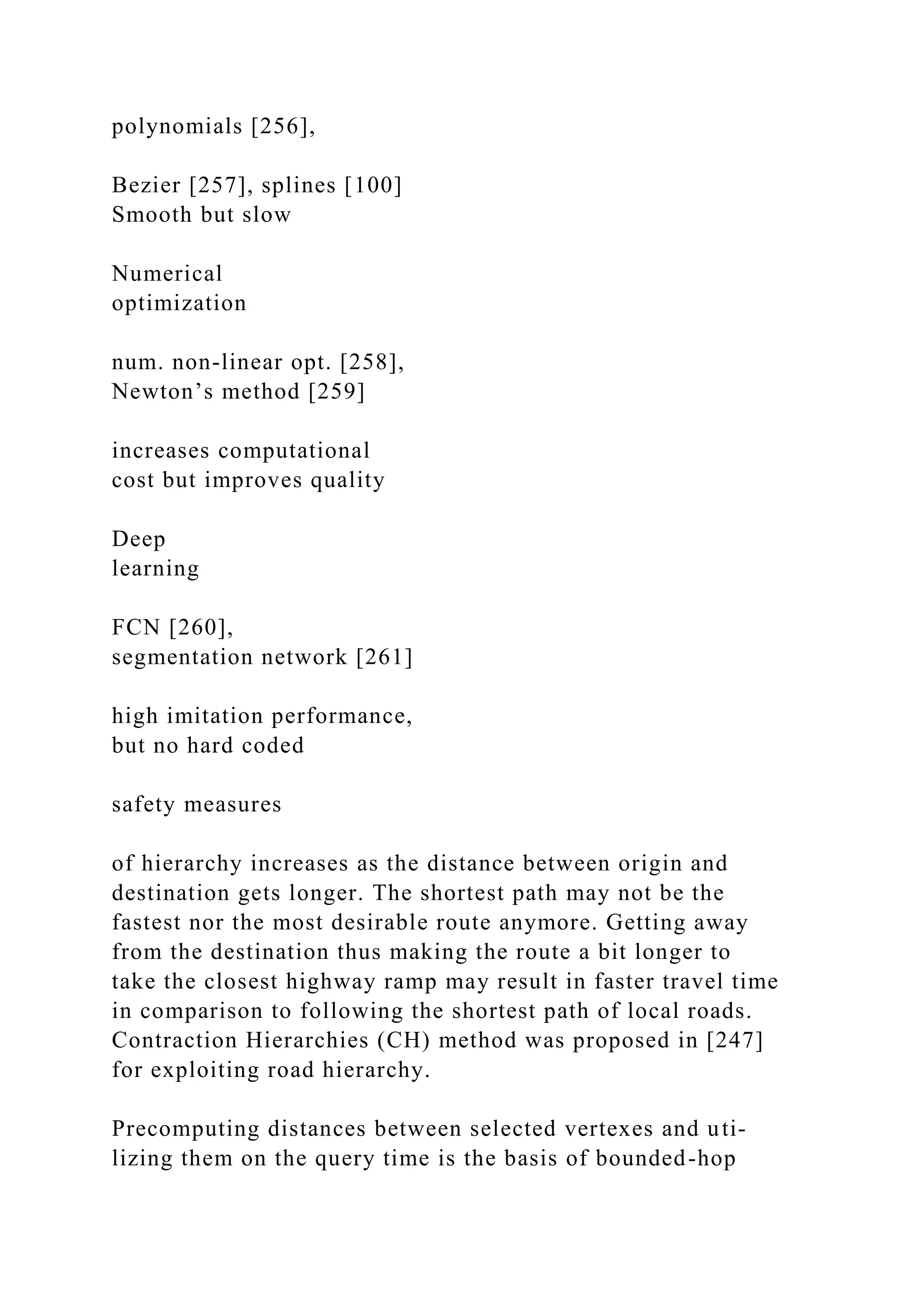 polynomials [256],
Bezier [257], splines [100]
Smooth but slow
Numerical
optimization
num. non-linear opt. [258],
Newton’s method [259]
increases computational
cost but improves quality
Deep
learning
FCN [260],
segmentation network [261]
high imitation performance,
but no hard coded
safety measures
of hierarchy increases as the distance between origin and
destination gets longer. The shortest path may not be the
fastest nor the most desirable route anymore. Getting away
from the destination thus making the route a bit longer to
take the closest highway ramp may result in faster travel time
in comparison to following the shortest path of local roads.
Contraction Hierarchies (CH) method was proposed in [247]
for exploiting road hierarchy.
Precomputing distances between selected vertexes and uti-
lizing them on the query time is the basis of bounded-hop
 