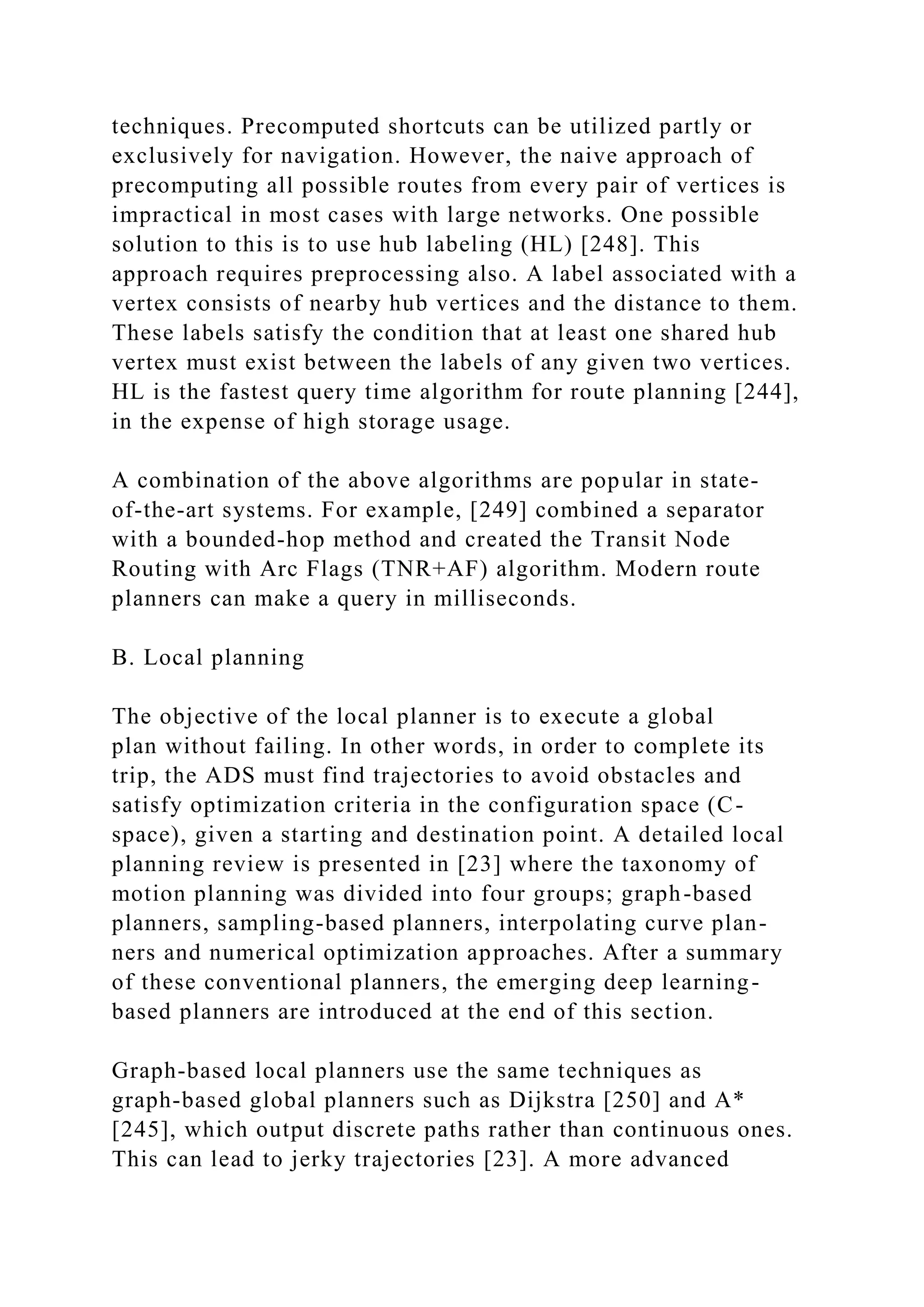 techniques. Precomputed shortcuts can be utilized partly or
exclusively for navigation. However, the naive approach of
precomputing all possible routes from every pair of vertices is
impractical in most cases with large networks. One possible
solution to this is to use hub labeling (HL) [248]. This
approach requires preprocessing also. A label associated with a
vertex consists of nearby hub vertices and the distance to them.
These labels satisfy the condition that at least one shared hub
vertex must exist between the labels of any given two vertices.
HL is the fastest query time algorithm for route planning [244],
in the expense of high storage usage.
A combination of the above algorithms are popular in state-
of-the-art systems. For example, [249] combined a separator
with a bounded-hop method and created the Transit Node
Routing with Arc Flags (TNR+AF) algorithm. Modern route
planners can make a query in milliseconds.
B. Local planning
The objective of the local planner is to execute a global
plan without failing. In other words, in order to complete its
trip, the ADS must find trajectories to avoid obstacles and
satisfy optimization criteria in the configuration space (C-
space), given a starting and destination point. A detailed local
planning review is presented in [23] where the taxonomy of
motion planning was divided into four groups; graph-based
planners, sampling-based planners, interpolating curve plan-
ners and numerical optimization approaches. After a summary
of these conventional planners, the emerging deep learning-
based planners are introduced at the end of this section.
Graph-based local planners use the same techniques as
graph-based global planners such as Dijkstra [250] and A*
[245], which output discrete paths rather than continuous ones.
This can lead to jerky trajectories [23]. A more advanced
 