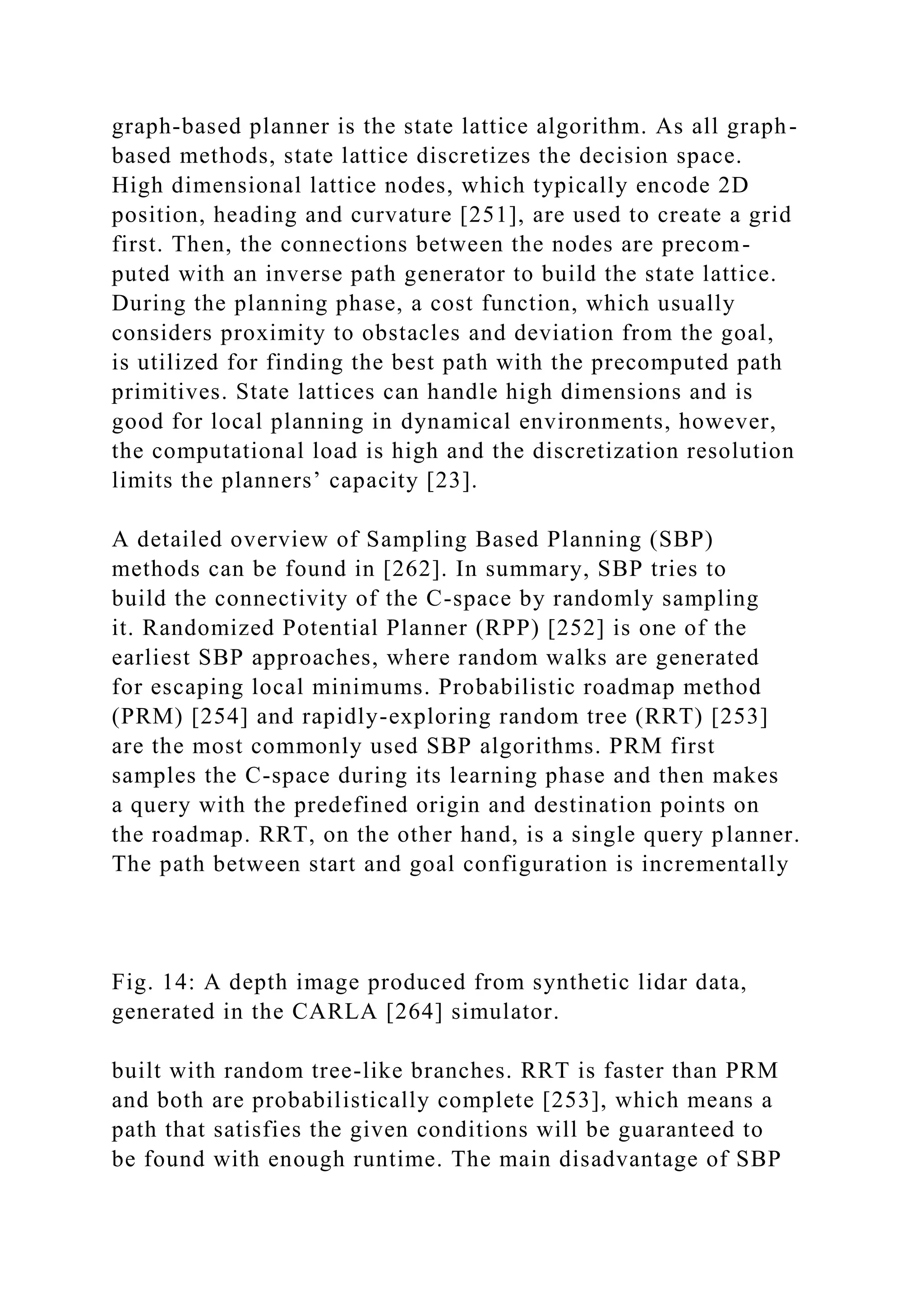 graph-based planner is the state lattice algorithm. As all graph-
based methods, state lattice discretizes the decision space.
High dimensional lattice nodes, which typically encode 2D
position, heading and curvature [251], are used to create a grid
first. Then, the connections between the nodes are precom-
puted with an inverse path generator to build the state lattice.
During the planning phase, a cost function, which usually
considers proximity to obstacles and deviation from the goal,
is utilized for finding the best path with the precomputed path
primitives. State lattices can handle high dimensions and is
good for local planning in dynamical environments, however,
the computational load is high and the discretization resolution
limits the planners’ capacity [23].
A detailed overview of Sampling Based Planning (SBP)
methods can be found in [262]. In summary, SBP tries to
build the connectivity of the C-space by randomly sampling
it. Randomized Potential Planner (RPP) [252] is one of the
earliest SBP approaches, where random walks are generated
for escaping local minimums. Probabilistic roadmap method
(PRM) [254] and rapidly-exploring random tree (RRT) [253]
are the most commonly used SBP algorithms. PRM first
samples the C-space during its learning phase and then makes
a query with the predefined origin and destination points on
the roadmap. RRT, on the other hand, is a single query planner.
The path between start and goal configuration is incrementally
Fig. 14: A depth image produced from synthetic lidar data,
generated in the CARLA [264] simulator.
built with random tree-like branches. RRT is faster than PRM
and both are probabilistically complete [253], which means a
path that satisfies the given conditions will be guaranteed to
be found with enough runtime. The main disadvantage of SBP
 
