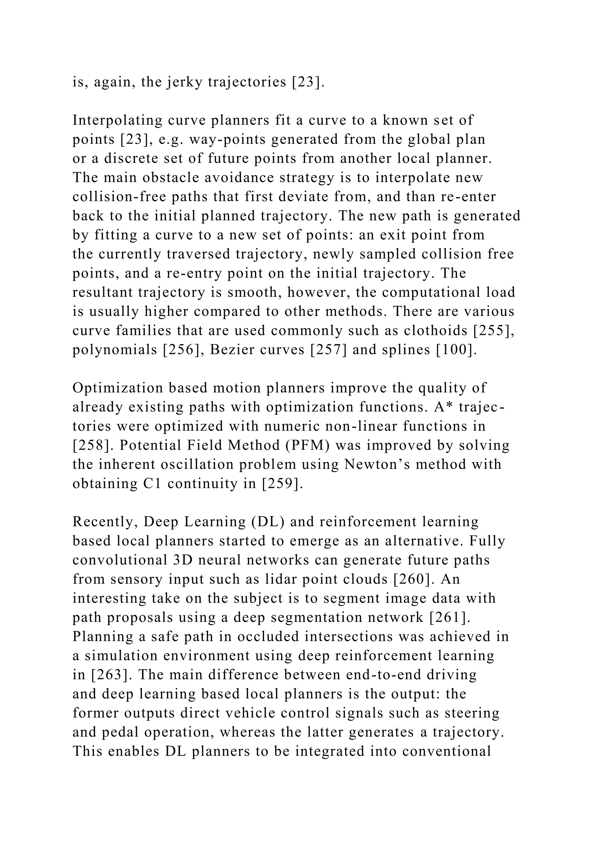 is, again, the jerky trajectories [23].
Interpolating curve planners fit a curve to a known set of
points [23], e.g. way-points generated from the global plan
or a discrete set of future points from another local planner.
The main obstacle avoidance strategy is to interpolate new
collision-free paths that first deviate from, and than re-enter
back to the initial planned trajectory. The new path is generated
by fitting a curve to a new set of points: an exit point from
the currently traversed trajectory, newly sampled collision free
points, and a re-entry point on the initial trajectory. The
resultant trajectory is smooth, however, the computational load
is usually higher compared to other methods. There are various
curve families that are used commonly such as clothoids [255],
polynomials [256], Bezier curves [257] and splines [100].
Optimization based motion planners improve the quality of
already existing paths with optimization functions. A* trajec-
tories were optimized with numeric non-linear functions in
[258]. Potential Field Method (PFM) was improved by solving
the inherent oscillation problem using Newton’s method with
obtaining C1 continuity in [259].
Recently, Deep Learning (DL) and reinforcement learning
based local planners started to emerge as an alternative. Fully
convolutional 3D neural networks can generate future paths
from sensory input such as lidar point clouds [260]. An
interesting take on the subject is to segment image data with
path proposals using a deep segmentation network [261].
Planning a safe path in occluded intersections was achieved in
a simulation environment using deep reinforcement learning
in [263]. The main difference between end-to-end driving
and deep learning based local planners is the output: the
former outputs direct vehicle control signals such as steering
and pedal operation, whereas the latter generates a trajectory.
This enables DL planners to be integrated into conventional
 