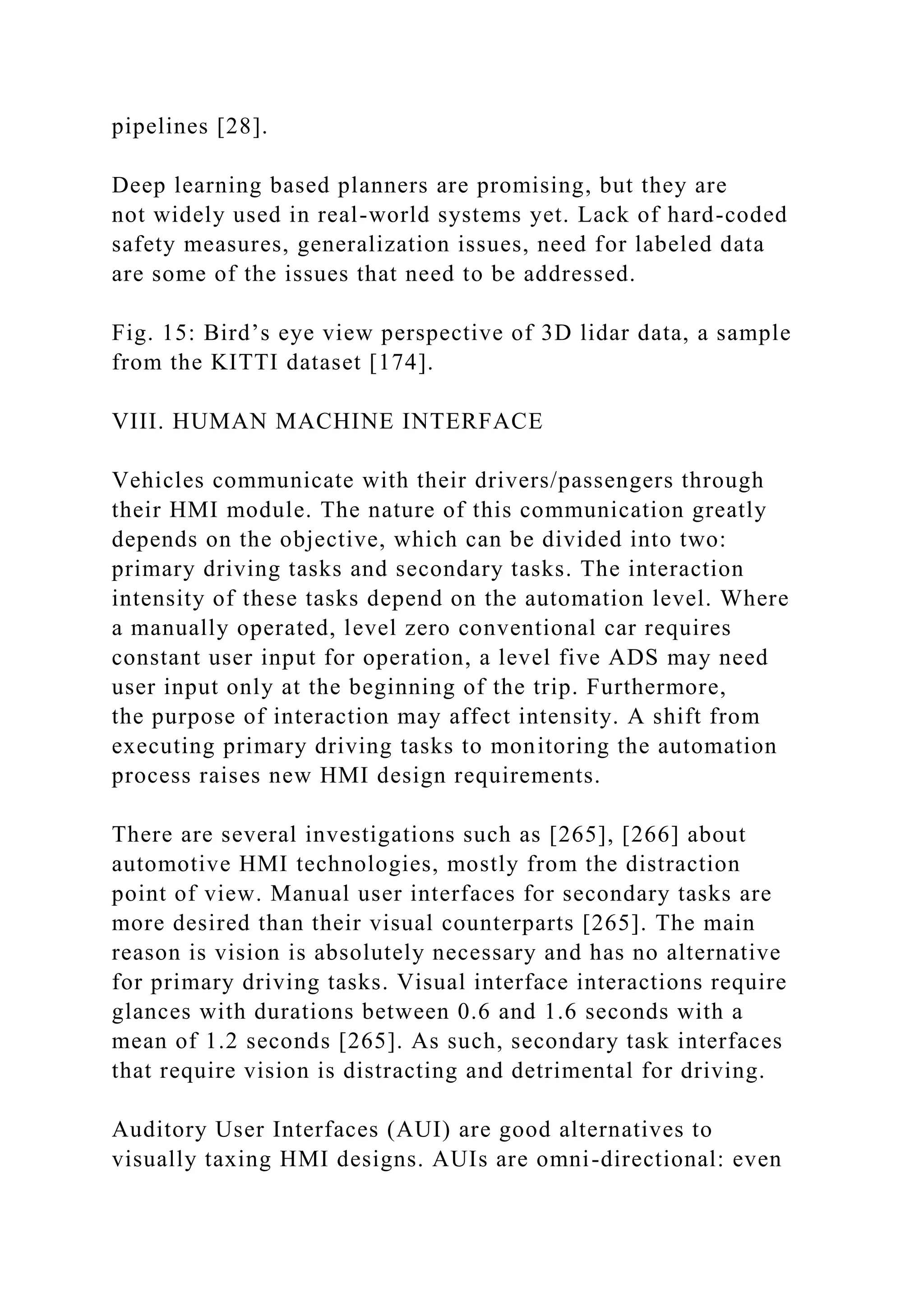 pipelines [28].
Deep learning based planners are promising, but they are
not widely used in real-world systems yet. Lack of hard-coded
safety measures, generalization issues, need for labeled data
are some of the issues that need to be addressed.
Fig. 15: Bird’s eye view perspective of 3D lidar data, a sample
from the KITTI dataset [174].
VIII. HUMAN MACHINE INTERFACE
Vehicles communicate with their drivers/passengers through
their HMI module. The nature of this communication greatly
depends on the objective, which can be divided into two:
primary driving tasks and secondary tasks. The interaction
intensity of these tasks depend on the automation level. Where
a manually operated, level zero conventional car requires
constant user input for operation, a level five ADS may need
user input only at the beginning of the trip. Furthermore,
the purpose of interaction may affect intensity. A shift from
executing primary driving tasks to monitoring the automation
process raises new HMI design requirements.
There are several investigations such as [265], [266] about
automotive HMI technologies, mostly from the distraction
point of view. Manual user interfaces for secondary tasks are
more desired than their visual counterparts [265]. The main
reason is vision is absolutely necessary and has no alternative
for primary driving tasks. Visual interface interactions require
glances with durations between 0.6 and 1.6 seconds with a
mean of 1.2 seconds [265]. As such, secondary task interfaces
that require vision is distracting and detrimental for driving.
Auditory User Interfaces (AUI) are good alternatives to
visually taxing HMI designs. AUIs are omni-directional: even
 