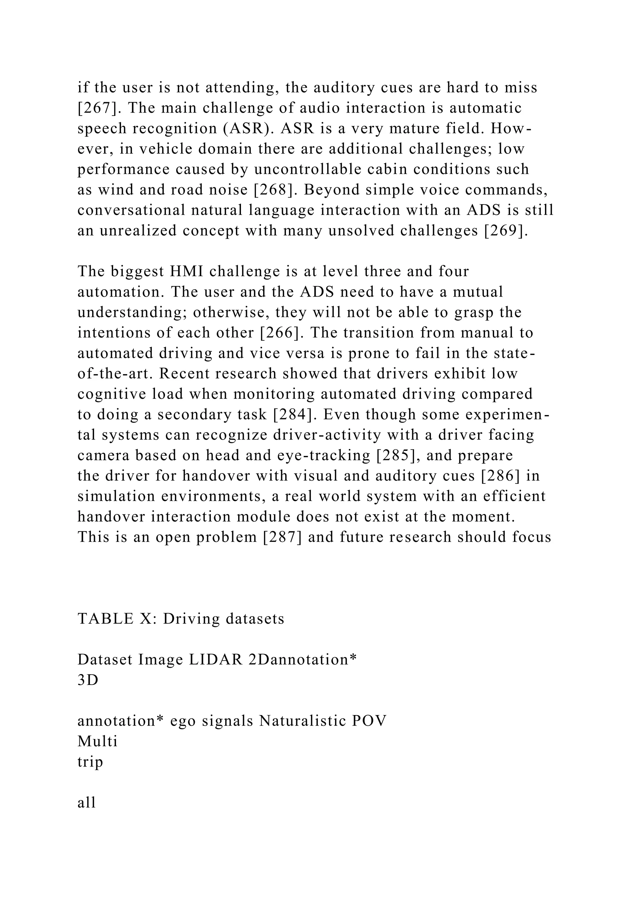 if the user is not attending, the auditory cues are hard to miss
[267]. The main challenge of audio interaction is automatic
speech recognition (ASR). ASR is a very mature field. How-
ever, in vehicle domain there are additional challenges; low
performance caused by uncontrollable cabin conditions such
as wind and road noise [268]. Beyond simple voice commands,
conversational natural language interaction with an ADS is still
an unrealized concept with many unsolved challenges [269].
The biggest HMI challenge is at level three and four
automation. The user and the ADS need to have a mutual
understanding; otherwise, they will not be able to grasp the
intentions of each other [266]. The transition from manual to
automated driving and vice versa is prone to fail in the state-
of-the-art. Recent research showed that drivers exhibit low
cognitive load when monitoring automated driving compared
to doing a secondary task [284]. Even though some experimen-
tal systems can recognize driver-activity with a driver facing
camera based on head and eye-tracking [285], and prepare
the driver for handover with visual and auditory cues [286] in
simulation environments, a real world system with an efficient
handover interaction module does not exist at the moment.
This is an open problem [287] and future research should focus
TABLE X: Driving datasets
Dataset Image LIDAR 2Dannotation*
3D
annotation* ego signals Naturalistic POV
Multi
trip
all
 