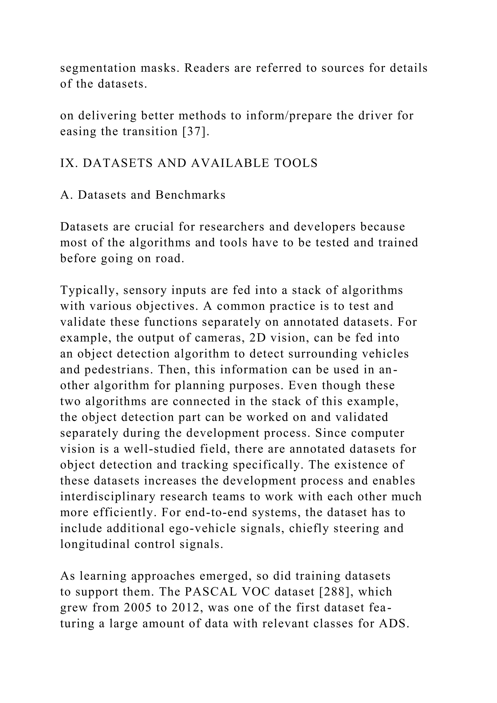 segmentation masks. Readers are referred to sources for details
of the datasets.
on delivering better methods to inform/prepare the driver for
easing the transition [37].
IX. DATASETS AND AVAILABLE TOOLS
A. Datasets and Benchmarks
Datasets are crucial for researchers and developers because
most of the algorithms and tools have to be tested and trained
before going on road.
Typically, sensory inputs are fed into a stack of algorithms
with various objectives. A common practice is to test and
validate these functions separately on annotated datasets. For
example, the output of cameras, 2D vision, can be fed into
an object detection algorithm to detect surrounding vehicles
and pedestrians. Then, this information can be used in an-
other algorithm for planning purposes. Even though these
two algorithms are connected in the stack of this example,
the object detection part can be worked on and validated
separately during the development process. Since computer
vision is a well-studied field, there are annotated datasets for
object detection and tracking specifically. The existence of
these datasets increases the development process and enables
interdisciplinary research teams to work with each other much
more efficiently. For end-to-end systems, the dataset has to
include additional ego-vehicle signals, chiefly steering and
longitudinal control signals.
As learning approaches emerged, so did training datasets
to support them. The PASCAL VOC dataset [288], which
grew from 2005 to 2012, was one of the first dataset fea-
turing a large amount of data with relevant classes for ADS.
 