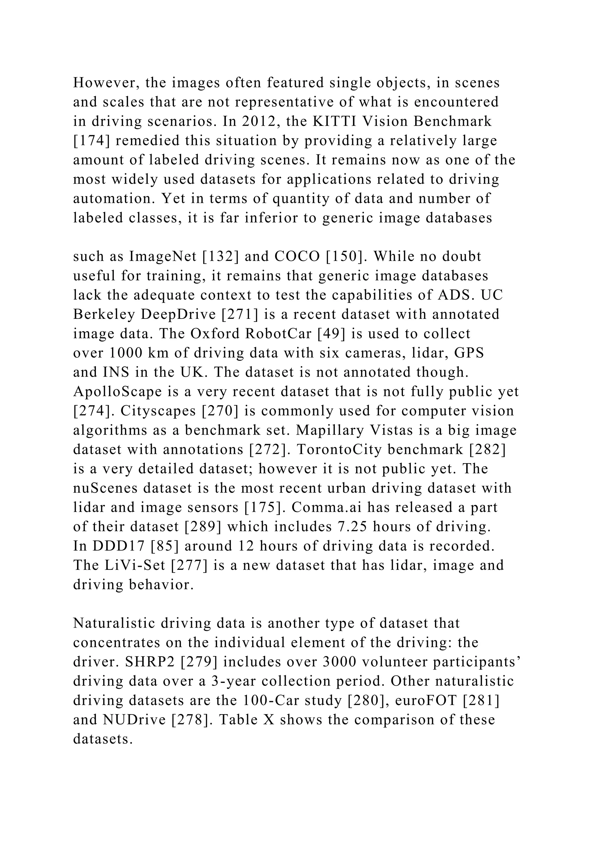 However, the images often featured single objects, in scenes
and scales that are not representative of what is encountered
in driving scenarios. In 2012, the KITTI Vision Benchmark
[174] remedied this situation by providing a relatively large
amount of labeled driving scenes. It remains now as one of the
most widely used datasets for applications related to driving
automation. Yet in terms of quantity of data and number of
labeled classes, it is far inferior to generic image databases
such as ImageNet [132] and COCO [150]. While no doubt
useful for training, it remains that generic image databases
lack the adequate context to test the capabilities of ADS. UC
Berkeley DeepDrive [271] is a recent dataset with annotated
image data. The Oxford RobotCar [49] is used to collect
over 1000 km of driving data with six cameras, lidar, GPS
and INS in the UK. The dataset is not annotated though.
ApolloScape is a very recent dataset that is not fully public yet
[274]. Cityscapes [270] is commonly used for computer vision
algorithms as a benchmark set. Mapillary Vistas is a big image
dataset with annotations [272]. TorontoCity benchmark [282]
is a very detailed dataset; however it is not public yet. The
nuScenes dataset is the most recent urban driving dataset with
lidar and image sensors [175]. Comma.ai has released a part
of their dataset [289] which includes 7.25 hours of driving.
In DDD17 [85] around 12 hours of driving data is recorded.
The LiVi-Set [277] is a new dataset that has lidar, image and
driving behavior.
Naturalistic driving data is another type of dataset that
concentrates on the individual element of the driving: the
driver. SHRP2 [279] includes over 3000 volunteer participants’
driving data over a 3-year collection period. Other naturalistic
driving datasets are the 100-Car study [280], euroFOT [281]
and NUDrive [278]. Table X shows the comparison of these
datasets.
 