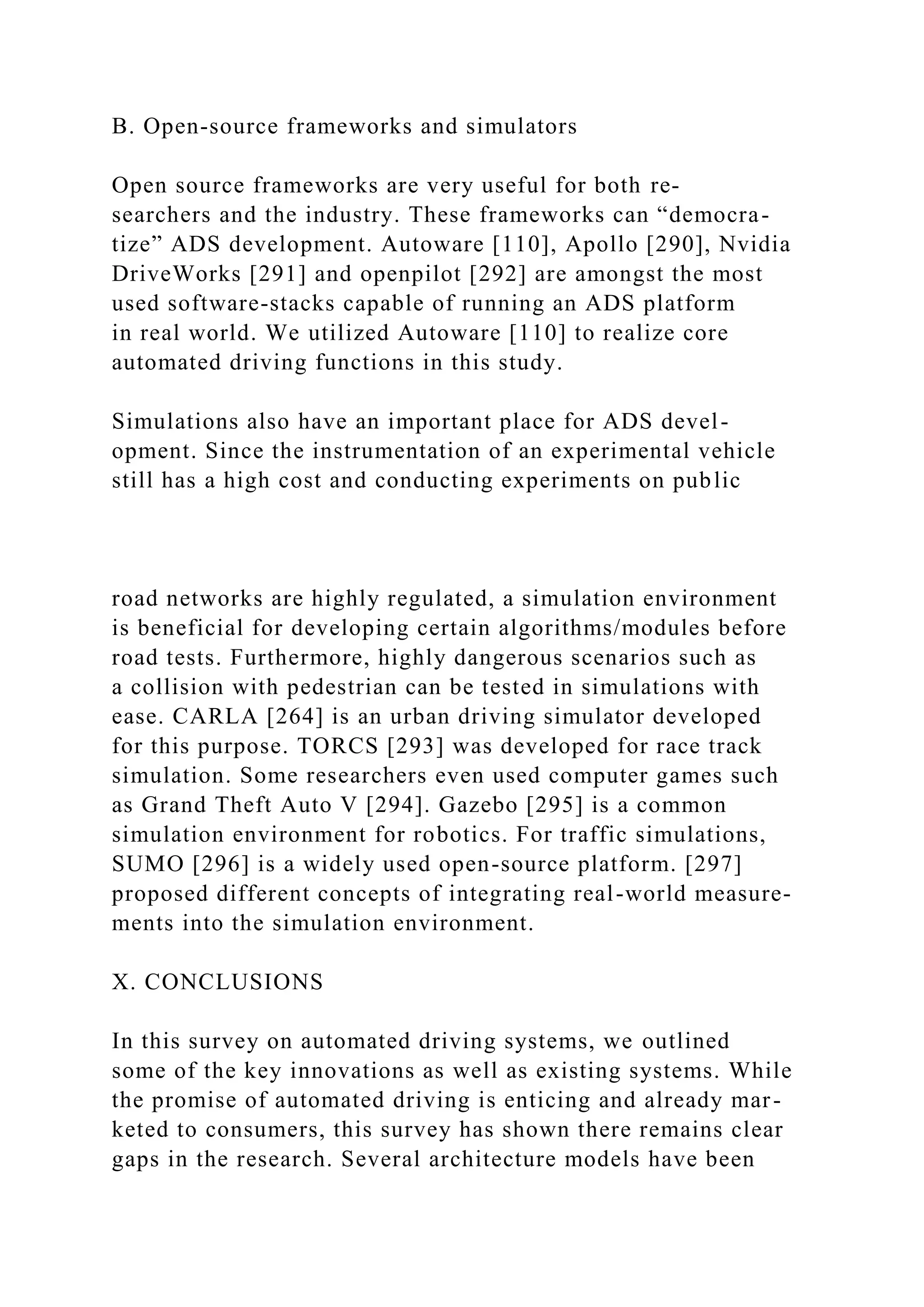B. Open-source frameworks and simulators
Open source frameworks are very useful for both re-
searchers and the industry. These frameworks can “democra-
tize” ADS development. Autoware [110], Apollo [290], Nvidia
DriveWorks [291] and openpilot [292] are amongst the most
used software-stacks capable of running an ADS platform
in real world. We utilized Autoware [110] to realize core
automated driving functions in this study.
Simulations also have an important place for ADS devel-
opment. Since the instrumentation of an experimental vehicle
still has a high cost and conducting experiments on public
road networks are highly regulated, a simulation environment
is beneficial for developing certain algorithms/modules before
road tests. Furthermore, highly dangerous scenarios such as
a collision with pedestrian can be tested in simulations with
ease. CARLA [264] is an urban driving simulator developed
for this purpose. TORCS [293] was developed for race track
simulation. Some researchers even used computer games such
as Grand Theft Auto V [294]. Gazebo [295] is a common
simulation environment for robotics. For traffic simulations,
SUMO [296] is a widely used open-source platform. [297]
proposed different concepts of integrating real-world measure-
ments into the simulation environment.
X. CONCLUSIONS
In this survey on automated driving systems, we outlined
some of the key innovations as well as existing systems. While
the promise of automated driving is enticing and already mar-
keted to consumers, this survey has shown there remains clear
gaps in the research. Several architecture models have been
 