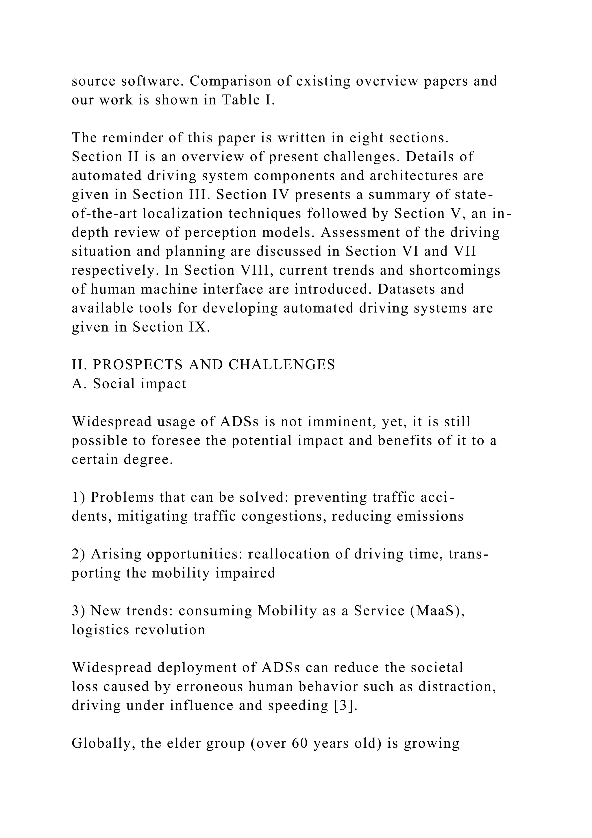 source software. Comparison of existing overview papers and
our work is shown in Table I.
The reminder of this paper is written in eight sections.
Section II is an overview of present challenges. Details of
automated driving system components and architectures are
given in Section III. Section IV presents a summary of state-
of-the-art localization techniques followed by Section V, an in-
depth review of perception models. Assessment of the driving
situation and planning are discussed in Section VI and VII
respectively. In Section VIII, current trends and shortcomings
of human machine interface are introduced. Datasets and
available tools for developing automated driving systems are
given in Section IX.
II. PROSPECTS AND CHALLENGES
A. Social impact
Widespread usage of ADSs is not imminent, yet, it is still
possible to foresee the potential impact and benefits of it to a
certain degree.
1) Problems that can be solved: preventing traffic acci-
dents, mitigating traffic congestions, reducing emissions
2) Arising opportunities: reallocation of driving time, trans-
porting the mobility impaired
3) New trends: consuming Mobility as a Service (MaaS),
logistics revolution
Widespread deployment of ADSs can reduce the societal
loss caused by erroneous human behavior such as distraction,
driving under influence and speeding [3].
Globally, the elder group (over 60 years old) is growing
 