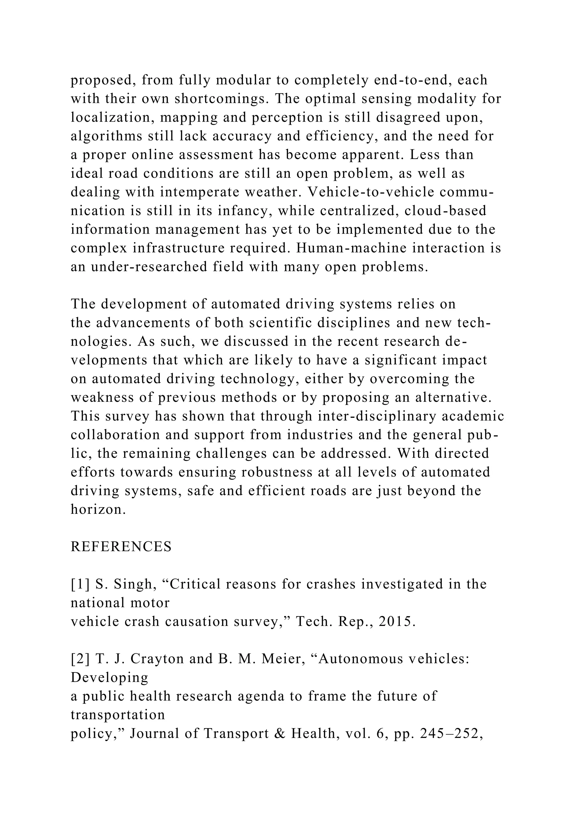 proposed, from fully modular to completely end-to-end, each
with their own shortcomings. The optimal sensing modality for
localization, mapping and perception is still disagreed upon,
algorithms still lack accuracy and efficiency, and the need for
a proper online assessment has become apparent. Less than
ideal road conditions are still an open problem, as well as
dealing with intemperate weather. Vehicle-to-vehicle commu-
nication is still in its infancy, while centralized, cloud-based
information management has yet to be implemented due to the
complex infrastructure required. Human-machine interaction is
an under-researched field with many open problems.
The development of automated driving systems relies on
the advancements of both scientific disciplines and new tech-
nologies. As such, we discussed in the recent research de-
velopments that which are likely to have a significant impact
on automated driving technology, either by overcoming the
weakness of previous methods or by proposing an alternative.
This survey has shown that through inter-disciplinary academic
collaboration and support from industries and the general pub-
lic, the remaining challenges can be addressed. With directed
efforts towards ensuring robustness at all levels of automated
driving systems, safe and efficient roads are just beyond the
horizon.
REFERENCES
[1] S. Singh, “Critical reasons for crashes investigated in the
national motor
vehicle crash causation survey,” Tech. Rep., 2015.
[2] T. J. Crayton and B. M. Meier, “Autonomous vehicles:
Developing
a public health research agenda to frame the future of
transportation
policy,” Journal of Transport & Health, vol. 6, pp. 245–252,
 