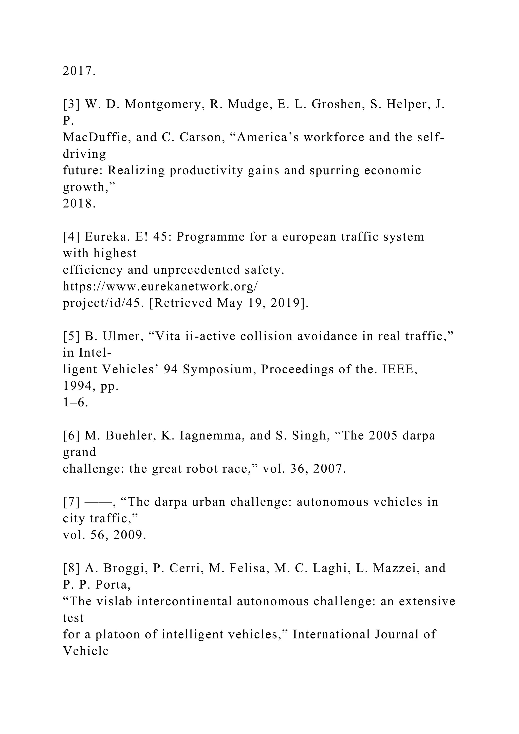 2017.
[3] W. D. Montgomery, R. Mudge, E. L. Groshen, S. Helper, J.
P.
MacDuffie, and C. Carson, “America’s workforce and the self-
driving
future: Realizing productivity gains and spurring economic
growth,”
2018.
[4] Eureka. E! 45: Programme for a european traffic system
with highest
efficiency and unprecedented safety.
https://www.eurekanetwork.org/
project/id/45. [Retrieved May 19, 2019].
[5] B. Ulmer, “Vita ii-active collision avoidance in real traffic,”
in Intel-
ligent Vehicles’ 94 Symposium, Proceedings of the. IEEE,
1994, pp.
1–6.
[6] M. Buehler, K. Iagnemma, and S. Singh, “The 2005 darpa
grand
challenge: the great robot race,” vol. 36, 2007.
[7] ——, “The darpa urban challenge: autonomous vehicles in
city traffic,”
vol. 56, 2009.
[8] A. Broggi, P. Cerri, M. Felisa, M. C. Laghi, L. Mazzei, and
P. P. Porta,
“The vislab intercontinental autonomous challenge: an extensive
test
for a platoon of intelligent vehicles,” International Journal of
Vehicle
 