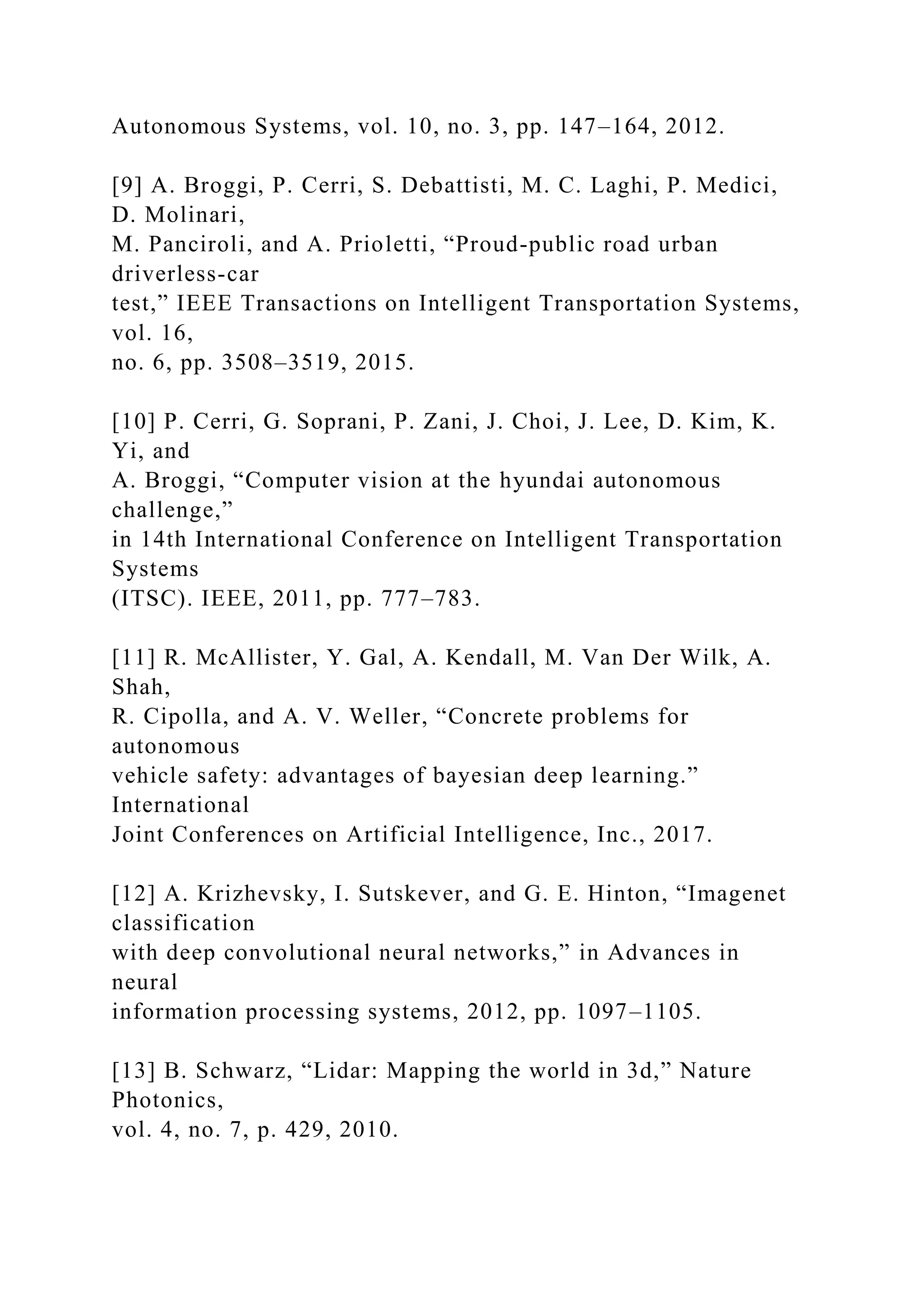 Autonomous Systems, vol. 10, no. 3, pp. 147–164, 2012.
[9] A. Broggi, P. Cerri, S. Debattisti, M. C. Laghi, P. Medici,
D. Molinari,
M. Panciroli, and A. Prioletti, “Proud-public road urban
driverless-car
test,” IEEE Transactions on Intelligent Transportation Systems,
vol. 16,
no. 6, pp. 3508–3519, 2015.
[10] P. Cerri, G. Soprani, P. Zani, J. Choi, J. Lee, D. Kim, K.
Yi, and
A. Broggi, “Computer vision at the hyundai autonomous
challenge,”
in 14th International Conference on Intelligent Transportation
Systems
(ITSC). IEEE, 2011, pp. 777–783.
[11] R. McAllister, Y. Gal, A. Kendall, M. Van Der Wilk, A.
Shah,
R. Cipolla, and A. V. Weller, “Concrete problems for
autonomous
vehicle safety: advantages of bayesian deep learning.”
International
Joint Conferences on Artificial Intelligence, Inc., 2017.
[12] A. Krizhevsky, I. Sutskever, and G. E. Hinton, “Imagenet
classification
with deep convolutional neural networks,” in Advances in
neural
information processing systems, 2012, pp. 1097–1105.
[13] B. Schwarz, “Lidar: Mapping the world in 3d,” Nature
Photonics,
vol. 4, no. 7, p. 429, 2010.
 