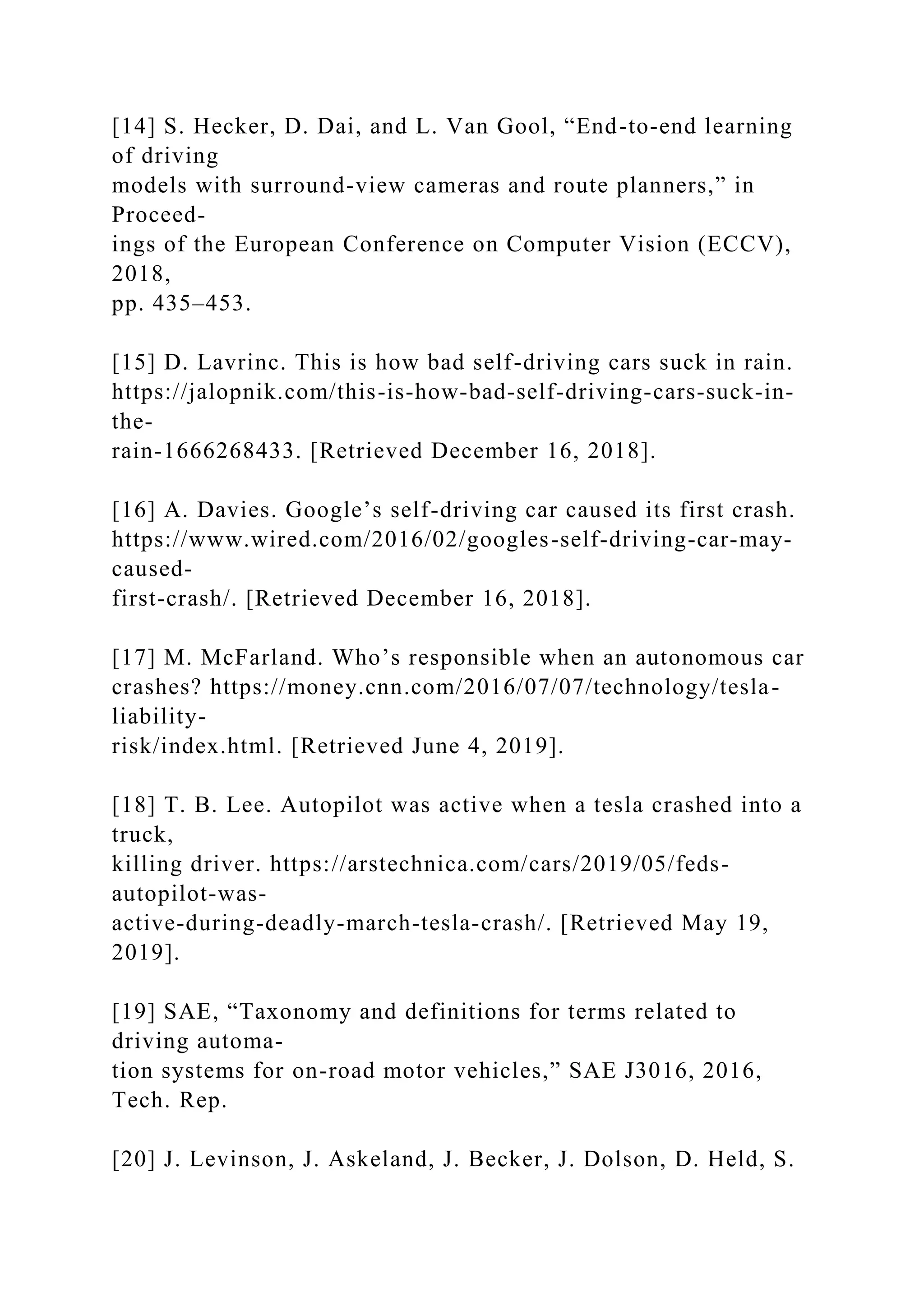 [14] S. Hecker, D. Dai, and L. Van Gool, “End-to-end learning
of driving
models with surround-view cameras and route planners,” in
Proceed-
ings of the European Conference on Computer Vision (ECCV),
2018,
pp. 435–453.
[15] D. Lavrinc. This is how bad self-driving cars suck in rain.
https://jalopnik.com/this-is-how-bad-self-driving-cars-suck-in-
the-
rain-1666268433. [Retrieved December 16, 2018].
[16] A. Davies. Google’s self-driving car caused its first crash.
https://www.wired.com/2016/02/googles-self-driving-car-may-
caused-
first-crash/. [Retrieved December 16, 2018].
[17] M. McFarland. Who’s responsible when an autonomous car
crashes? https://money.cnn.com/2016/07/07/technology/tesla-
liability-
risk/index.html. [Retrieved June 4, 2019].
[18] T. B. Lee. Autopilot was active when a tesla crashed into a
truck,
killing driver. https://arstechnica.com/cars/2019/05/feds-
autopilot-was-
active-during-deadly-march-tesla-crash/. [Retrieved May 19,
2019].
[19] SAE, “Taxonomy and definitions for terms related to
driving automa-
tion systems for on-road motor vehicles,” SAE J3016, 2016,
Tech. Rep.
[20] J. Levinson, J. Askeland, J. Becker, J. Dolson, D. Held, S.
 