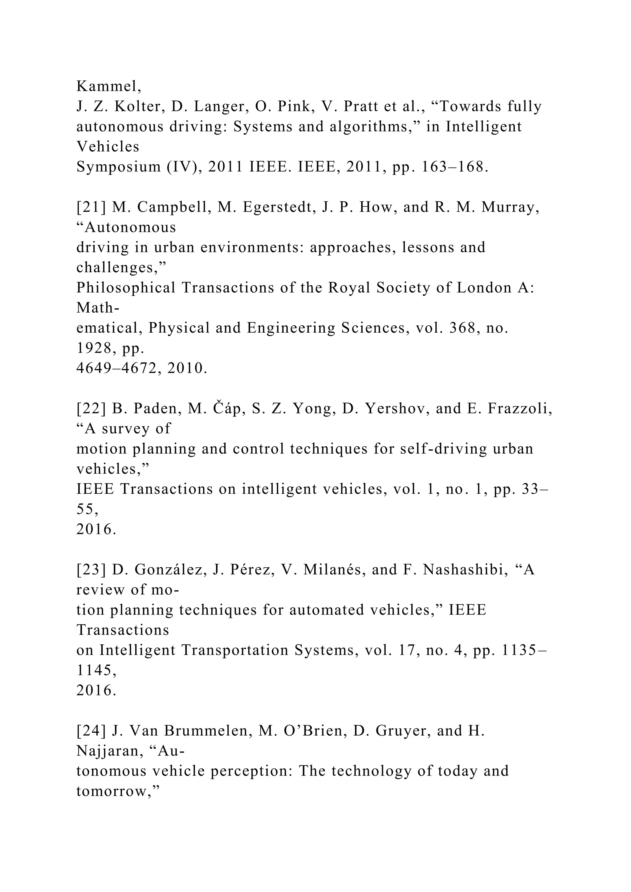 Kammel,
J. Z. Kolter, D. Langer, O. Pink, V. Pratt et al., “Towards fully
autonomous driving: Systems and algorithms,” in Intelligent
Vehicles
Symposium (IV), 2011 IEEE. IEEE, 2011, pp. 163–168.
[21] M. Campbell, M. Egerstedt, J. P. How, and R. M. Murray,
“Autonomous
driving in urban environments: approaches, lessons and
challenges,”
Philosophical Transactions of the Royal Society of London A:
Math-
ematical, Physical and Engineering Sciences, vol. 368, no.
1928, pp.
4649–4672, 2010.
[22] B. Paden, M. Čáp, S. Z. Yong, D. Yershov, and E. Frazzoli,
“A survey of
motion planning and control techniques for self-driving urban
vehicles,”
IEEE Transactions on intelligent vehicles, vol. 1, no. 1, pp. 33–
55,
2016.
[23] D. González, J. Pérez, V. Milanés, and F. Nashashibi, “A
review of mo-
tion planning techniques for automated vehicles,” IEEE
Transactions
on Intelligent Transportation Systems, vol. 17, no. 4, pp. 1135–
1145,
2016.
[24] J. Van Brummelen, M. O’Brien, D. Gruyer, and H.
Najjaran, “Au-
tonomous vehicle perception: The technology of today and
tomorrow,”
 