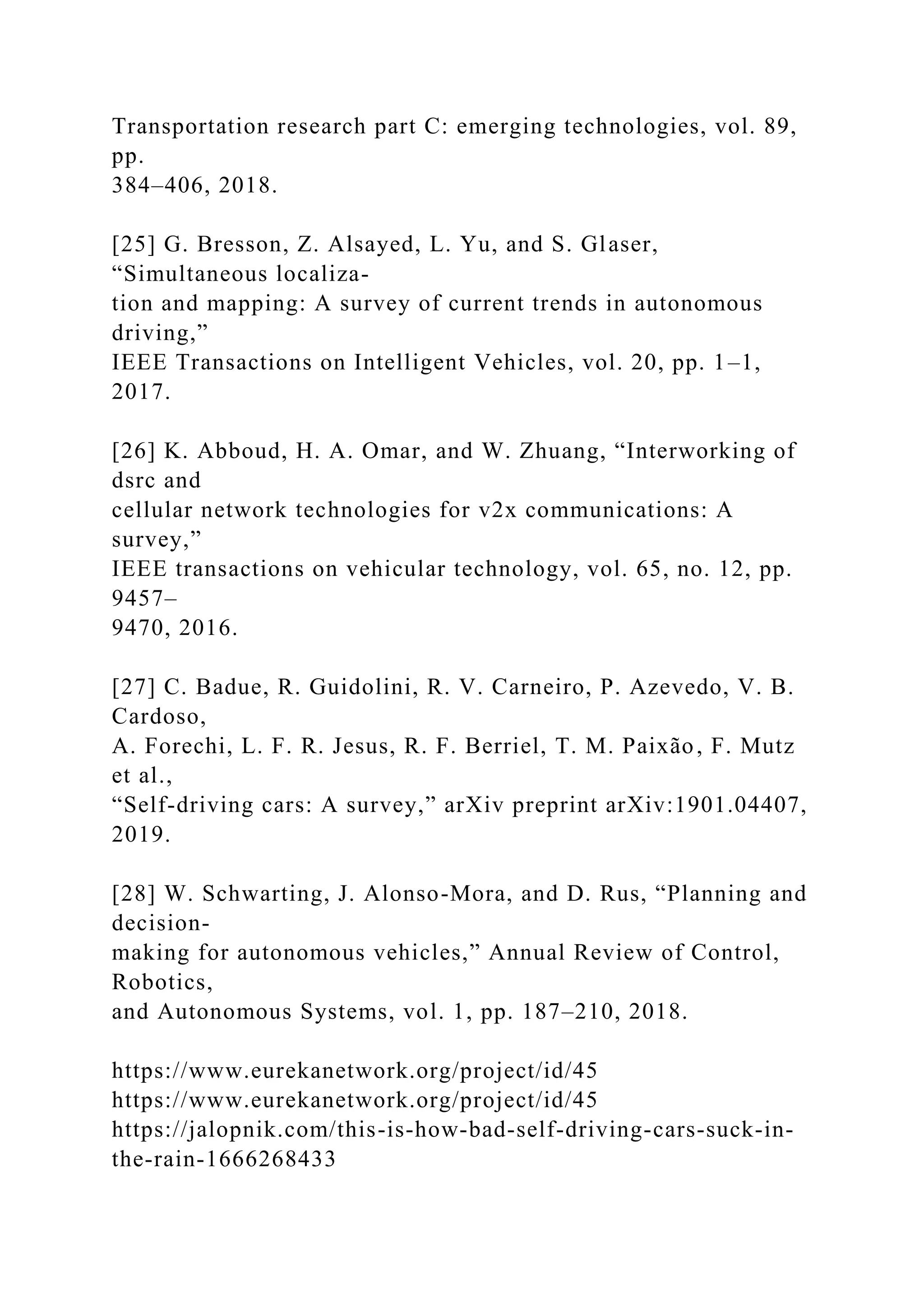 Transportation research part C: emerging technologies, vol. 89,
pp.
384–406, 2018.
[25] G. Bresson, Z. Alsayed, L. Yu, and S. Glaser,
“Simultaneous localiza-
tion and mapping: A survey of current trends in autonomous
driving,”
IEEE Transactions on Intelligent Vehicles, vol. 20, pp. 1–1,
2017.
[26] K. Abboud, H. A. Omar, and W. Zhuang, “Interworking of
dsrc and
cellular network technologies for v2x communications: A
survey,”
IEEE transactions on vehicular technology, vol. 65, no. 12, pp.
9457–
9470, 2016.
[27] C. Badue, R. Guidolini, R. V. Carneiro, P. Azevedo, V. B.
Cardoso,
A. Forechi, L. F. R. Jesus, R. F. Berriel, T. M. Paixão, F. Mutz
et al.,
“Self-driving cars: A survey,” arXiv preprint arXiv:1901.04407,
2019.
[28] W. Schwarting, J. Alonso-Mora, and D. Rus, “Planning and
decision-
making for autonomous vehicles,” Annual Review of Control,
Robotics,
and Autonomous Systems, vol. 1, pp. 187–210, 2018.
https://www.eurekanetwork.org/project/id/45
https://www.eurekanetwork.org/project/id/45
https://jalopnik.com/this-is-how-bad-self-driving-cars-suck-in-
the-rain-1666268433
 
