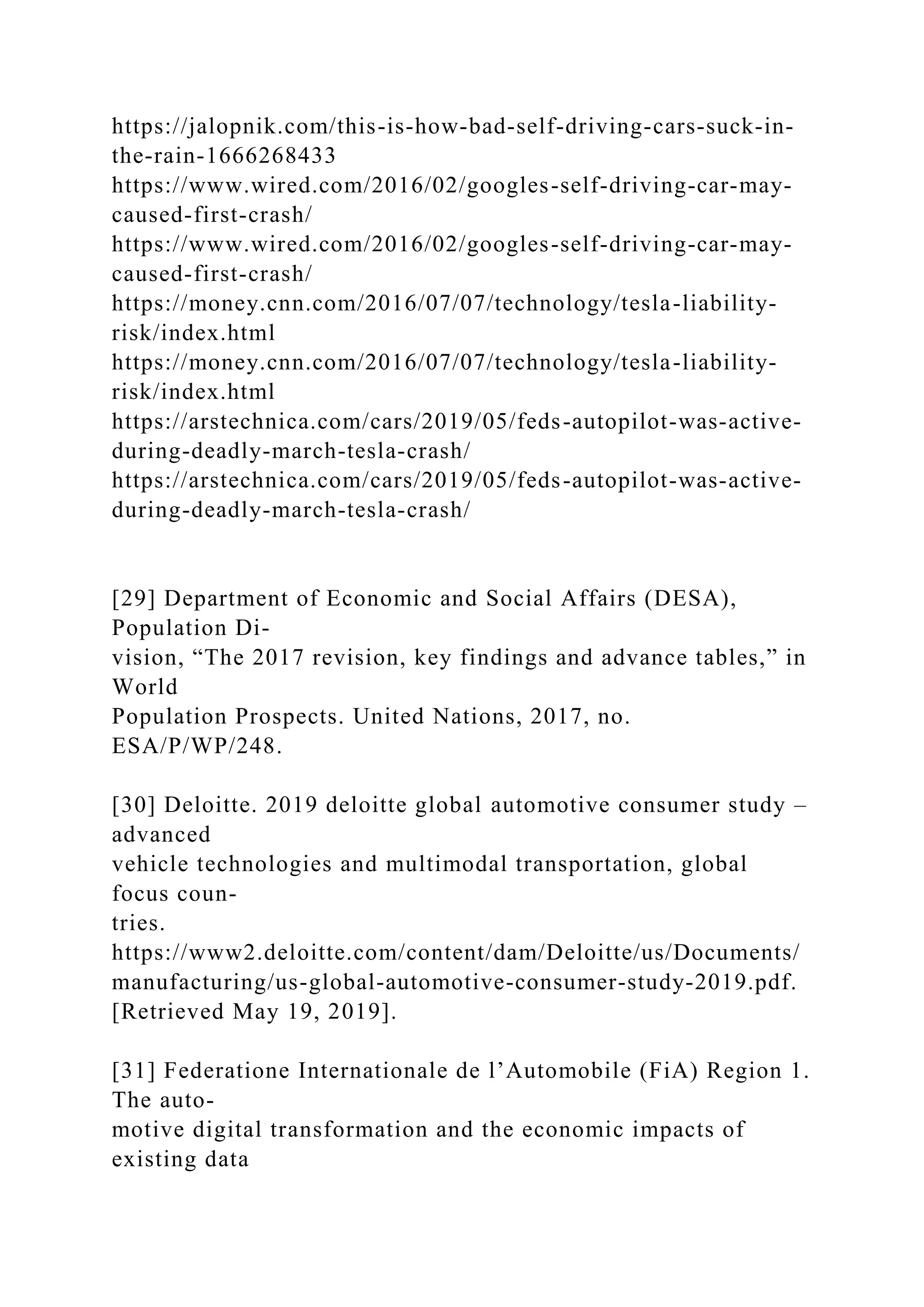 https://jalopnik.com/this-is-how-bad-self-driving-cars-suck-in-
the-rain-1666268433
https://www.wired.com/2016/02/googles-self-driving-car-may-
caused-first-crash/
https://www.wired.com/2016/02/googles-self-driving-car-may-
caused-first-crash/
https://money.cnn.com/2016/07/07/technology/tesla-liability-
risk/index.html
https://money.cnn.com/2016/07/07/technology/tesla-liability-
risk/index.html
https://arstechnica.com/cars/2019/05/feds-autopilot-was-active-
during-deadly-march-tesla-crash/
https://arstechnica.com/cars/2019/05/feds-autopilot-was-active-
during-deadly-march-tesla-crash/
[29] Department of Economic and Social Affairs (DESA),
Population Di-
vision, “The 2017 revision, key findings and advance tables,” in
World
Population Prospects. United Nations, 2017, no.
ESA/P/WP/248.
[30] Deloitte. 2019 deloitte global automotive consumer study –
advanced
vehicle technologies and multimodal transportation, global
focus coun-
tries.
https://www2.deloitte.com/content/dam/Deloitte/us/Documents/
manufacturing/us-global-automotive-consumer-study-2019.pdf.
[Retrieved May 19, 2019].
[31] Federatione Internationale de l’Automobile (FiA) Region 1.
The auto-
motive digital transformation and the economic impacts of
existing data
 