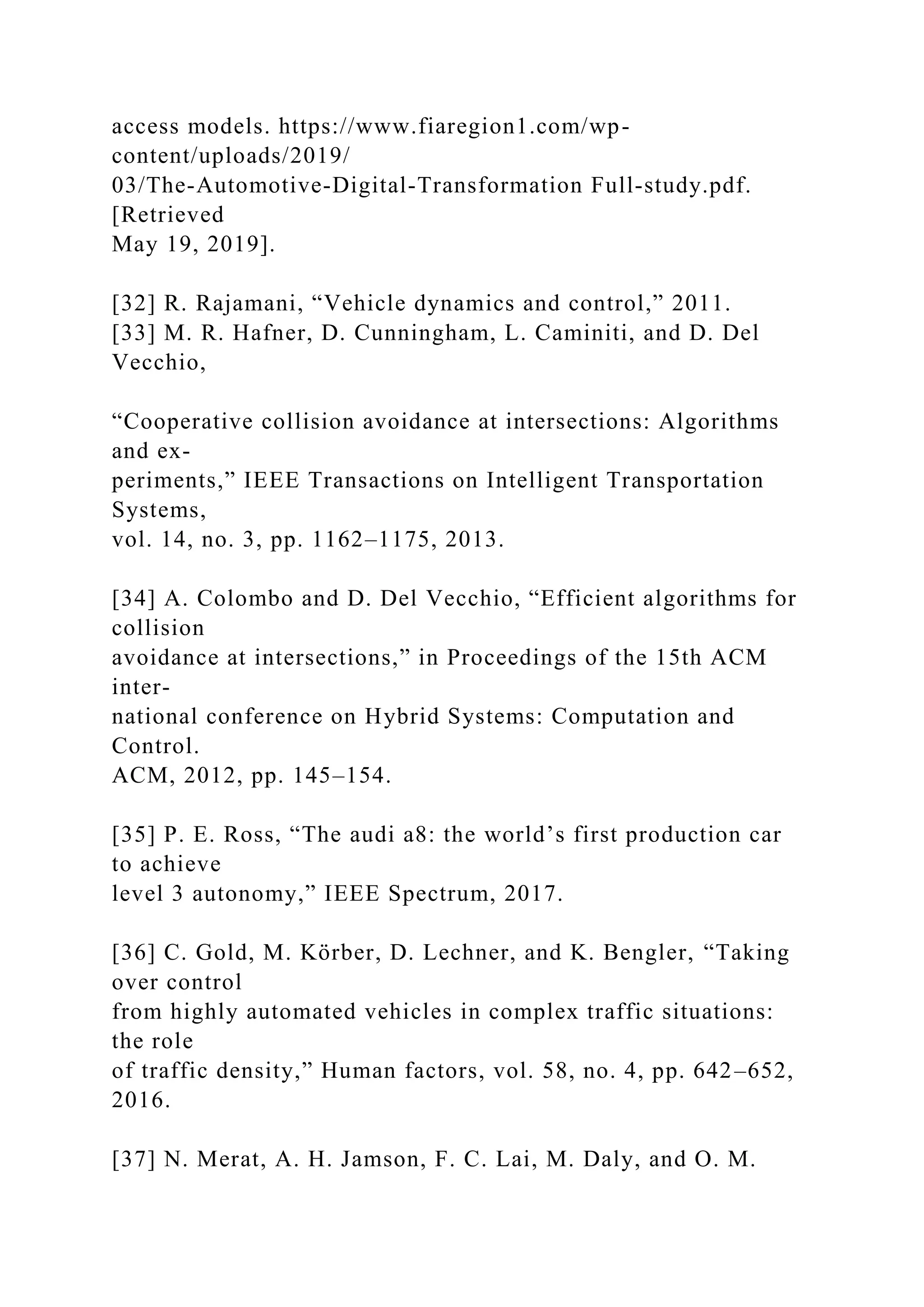 access models. https://www.fiaregion1.com/wp-
content/uploads/2019/
03/The-Automotive-Digital-Transformation Full-study.pdf.
[Retrieved
May 19, 2019].
[32] R. Rajamani, “Vehicle dynamics and control,” 2011.
[33] M. R. Hafner, D. Cunningham, L. Caminiti, and D. Del
Vecchio,
“Cooperative collision avoidance at intersections: Algorithms
and ex-
periments,” IEEE Transactions on Intelligent Transportation
Systems,
vol. 14, no. 3, pp. 1162–1175, 2013.
[34] A. Colombo and D. Del Vecchio, “Efficient algorithms for
collision
avoidance at intersections,” in Proceedings of the 15th ACM
inter-
national conference on Hybrid Systems: Computation and
Control.
ACM, 2012, pp. 145–154.
[35] P. E. Ross, “The audi a8: the world’s first production car
to achieve
level 3 autonomy,” IEEE Spectrum, 2017.
[36] C. Gold, M. Körber, D. Lechner, and K. Bengler, “Taking
over control
from highly automated vehicles in complex traffic situations:
the role
of traffic density,” Human factors, vol. 58, no. 4, pp. 642–652,
2016.
[37] N. Merat, A. H. Jamson, F. C. Lai, M. Daly, and O. M.
 