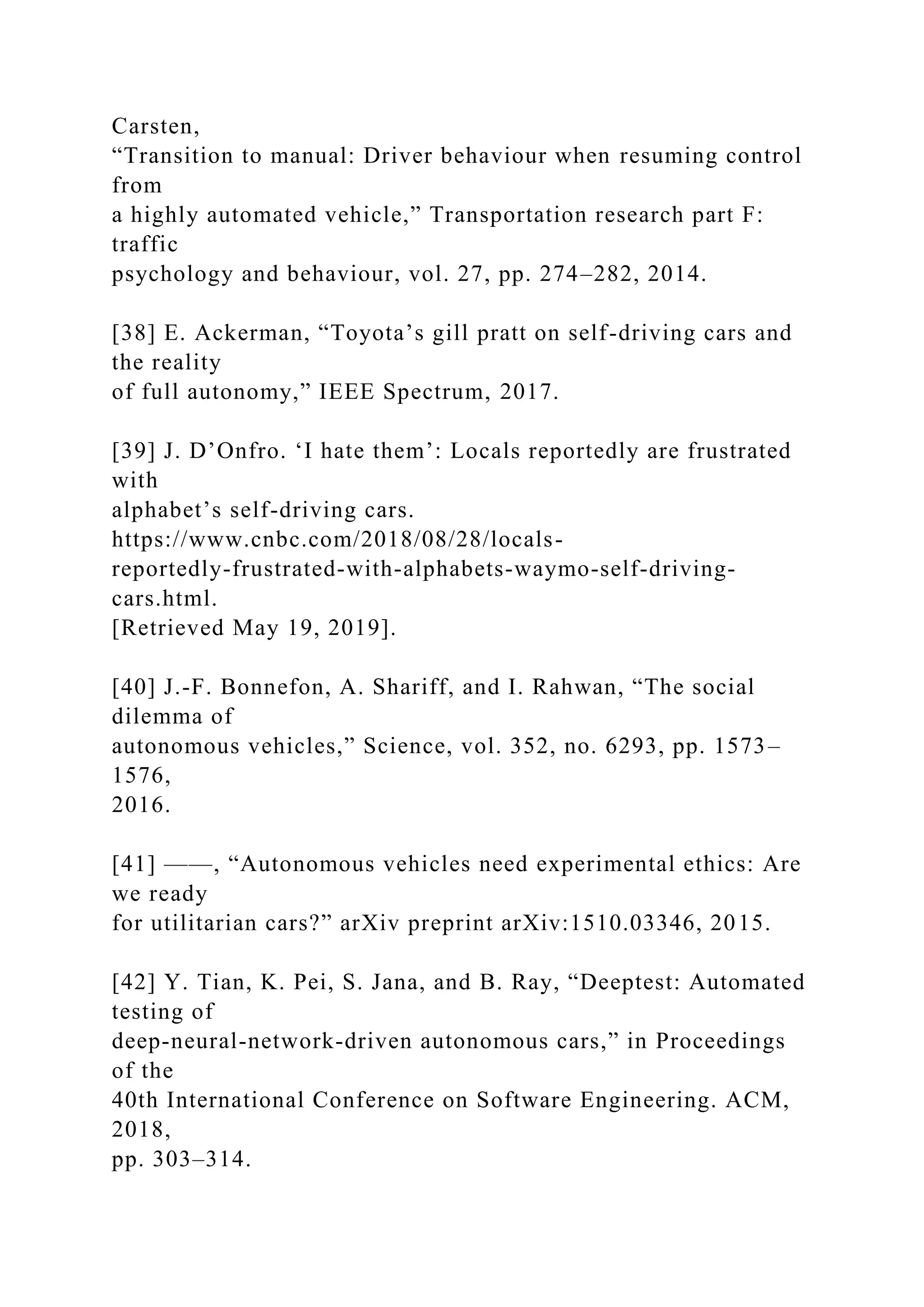 Carsten,
“Transition to manual: Driver behaviour when resuming control
from
a highly automated vehicle,” Transportation research part F:
traffic
psychology and behaviour, vol. 27, pp. 274–282, 2014.
[38] E. Ackerman, “Toyota’s gill pratt on self-driving cars and
the reality
of full autonomy,” IEEE Spectrum, 2017.
[39] J. D’Onfro. ‘I hate them’: Locals reportedly are frustrated
with
alphabet’s self-driving cars.
https://www.cnbc.com/2018/08/28/locals-
reportedly-frustrated-with-alphabets-waymo-self-driving-
cars.html.
[Retrieved May 19, 2019].
[40] J.-F. Bonnefon, A. Shariff, and I. Rahwan, “The social
dilemma of
autonomous vehicles,” Science, vol. 352, no. 6293, pp. 1573–
1576,
2016.
[41] ——, “Autonomous vehicles need experimental ethics: Are
we ready
for utilitarian cars?” arXiv preprint arXiv:1510.03346, 2015.
[42] Y. Tian, K. Pei, S. Jana, and B. Ray, “Deeptest: Automated
testing of
deep-neural-network-driven autonomous cars,” in Proceedings
of the
40th International Conference on Software Engineering. ACM,
2018,
pp. 303–314.
 