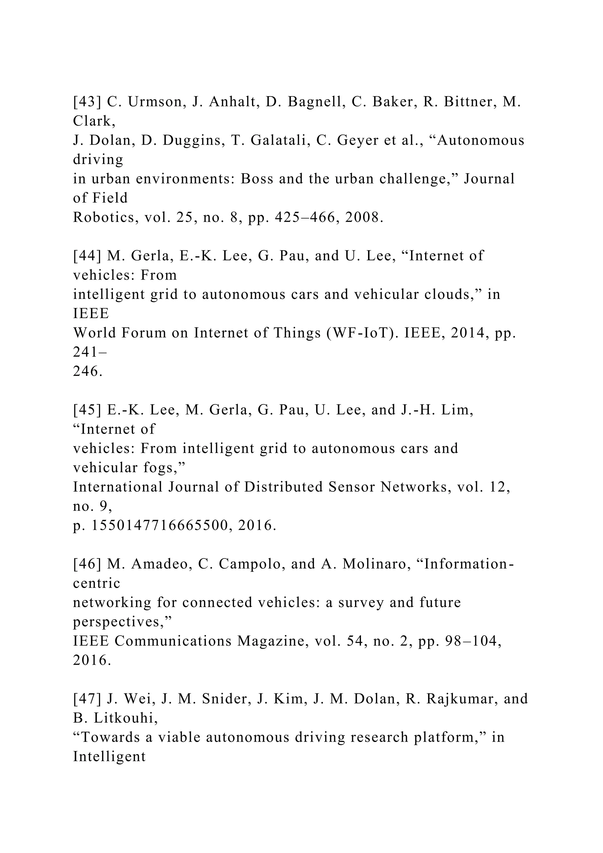 [43] C. Urmson, J. Anhalt, D. Bagnell, C. Baker, R. Bittner, M.
Clark,
J. Dolan, D. Duggins, T. Galatali, C. Geyer et al., “Autonomous
driving
in urban environments: Boss and the urban challenge,” Journal
of Field
Robotics, vol. 25, no. 8, pp. 425–466, 2008.
[44] M. Gerla, E.-K. Lee, G. Pau, and U. Lee, “Internet of
vehicles: From
intelligent grid to autonomous cars and vehicular clouds,” in
IEEE
World Forum on Internet of Things (WF-IoT). IEEE, 2014, pp.
241–
246.
[45] E.-K. Lee, M. Gerla, G. Pau, U. Lee, and J.-H. Lim,
“Internet of
vehicles: From intelligent grid to autonomous cars and
vehicular fogs,”
International Journal of Distributed Sensor Networks, vol. 12,
no. 9,
p. 1550147716665500, 2016.
[46] M. Amadeo, C. Campolo, and A. Molinaro, “Information-
centric
networking for connected vehicles: a survey and future
perspectives,”
IEEE Communications Magazine, vol. 54, no. 2, pp. 98–104,
2016.
[47] J. Wei, J. M. Snider, J. Kim, J. M. Dolan, R. Rajkumar, and
B. Litkouhi,
“Towards a viable autonomous driving research platform,” in
Intelligent
 