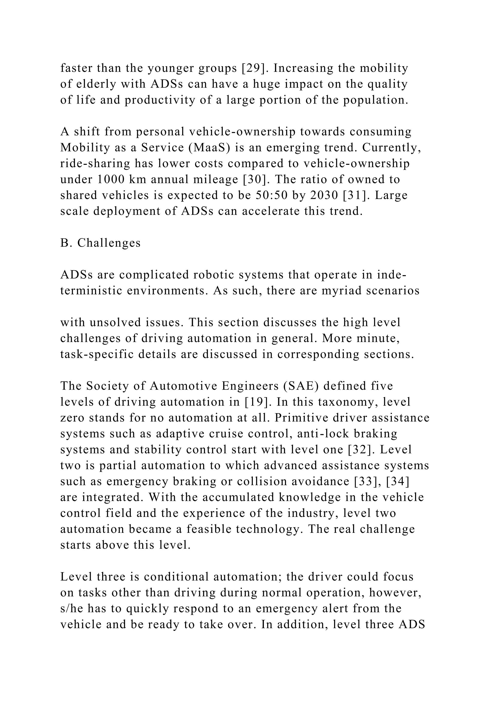 faster than the younger groups [29]. Increasing the mobility
of elderly with ADSs can have a huge impact on the quality
of life and productivity of a large portion of the population.
A shift from personal vehicle-ownership towards consuming
Mobility as a Service (MaaS) is an emerging trend. Currently,
ride-sharing has lower costs compared to vehicle-ownership
under 1000 km annual mileage [30]. The ratio of owned to
shared vehicles is expected to be 50:50 by 2030 [31]. Large
scale deployment of ADSs can accelerate this trend.
B. Challenges
ADSs are complicated robotic systems that operate in inde-
terministic environments. As such, there are myriad scenarios
with unsolved issues. This section discusses the high level
challenges of driving automation in general. More minute,
task-specific details are discussed in corresponding sections.
The Society of Automotive Engineers (SAE) defined five
levels of driving automation in [19]. In this taxonomy, level
zero stands for no automation at all. Primitive driver assistance
systems such as adaptive cruise control, anti-lock braking
systems and stability control start with level one [32]. Level
two is partial automation to which advanced assistance systems
such as emergency braking or collision avoidance [33], [34]
are integrated. With the accumulated knowledge in the vehicle
control field and the experience of the industry, level two
automation became a feasible technology. The real challenge
starts above this level.
Level three is conditional automation; the driver could focus
on tasks other than driving during normal operation, however,
s/he has to quickly respond to an emergency alert from the
vehicle and be ready to take over. In addition, level three ADS
 