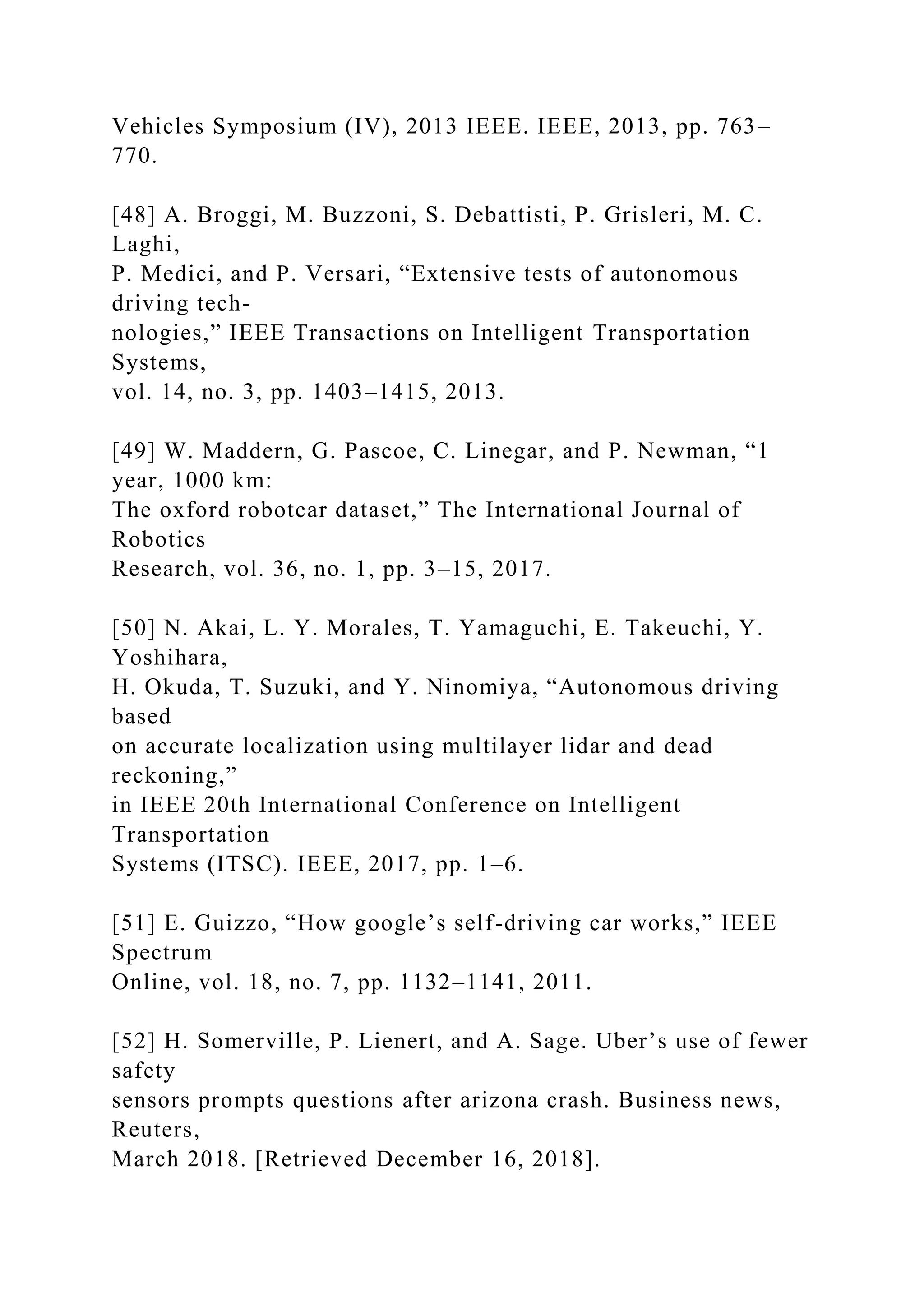 Vehicles Symposium (IV), 2013 IEEE. IEEE, 2013, pp. 763–
770.
[48] A. Broggi, M. Buzzoni, S. Debattisti, P. Grisleri, M. C.
Laghi,
P. Medici, and P. Versari, “Extensive tests of autonomous
driving tech-
nologies,” IEEE Transactions on Intelligent Transportation
Systems,
vol. 14, no. 3, pp. 1403–1415, 2013.
[49] W. Maddern, G. Pascoe, C. Linegar, and P. Newman, “1
year, 1000 km:
The oxford robotcar dataset,” The International Journal of
Robotics
Research, vol. 36, no. 1, pp. 3–15, 2017.
[50] N. Akai, L. Y. Morales, T. Yamaguchi, E. Takeuchi, Y.
Yoshihara,
H. Okuda, T. Suzuki, and Y. Ninomiya, “Autonomous driving
based
on accurate localization using multilayer lidar and dead
reckoning,”
in IEEE 20th International Conference on Intelligent
Transportation
Systems (ITSC). IEEE, 2017, pp. 1–6.
[51] E. Guizzo, “How google’s self-driving car works,” IEEE
Spectrum
Online, vol. 18, no. 7, pp. 1132–1141, 2011.
[52] H. Somerville, P. Lienert, and A. Sage. Uber’s use of fewer
safety
sensors prompts questions after arizona crash. Business news,
Reuters,
March 2018. [Retrieved December 16, 2018].
 