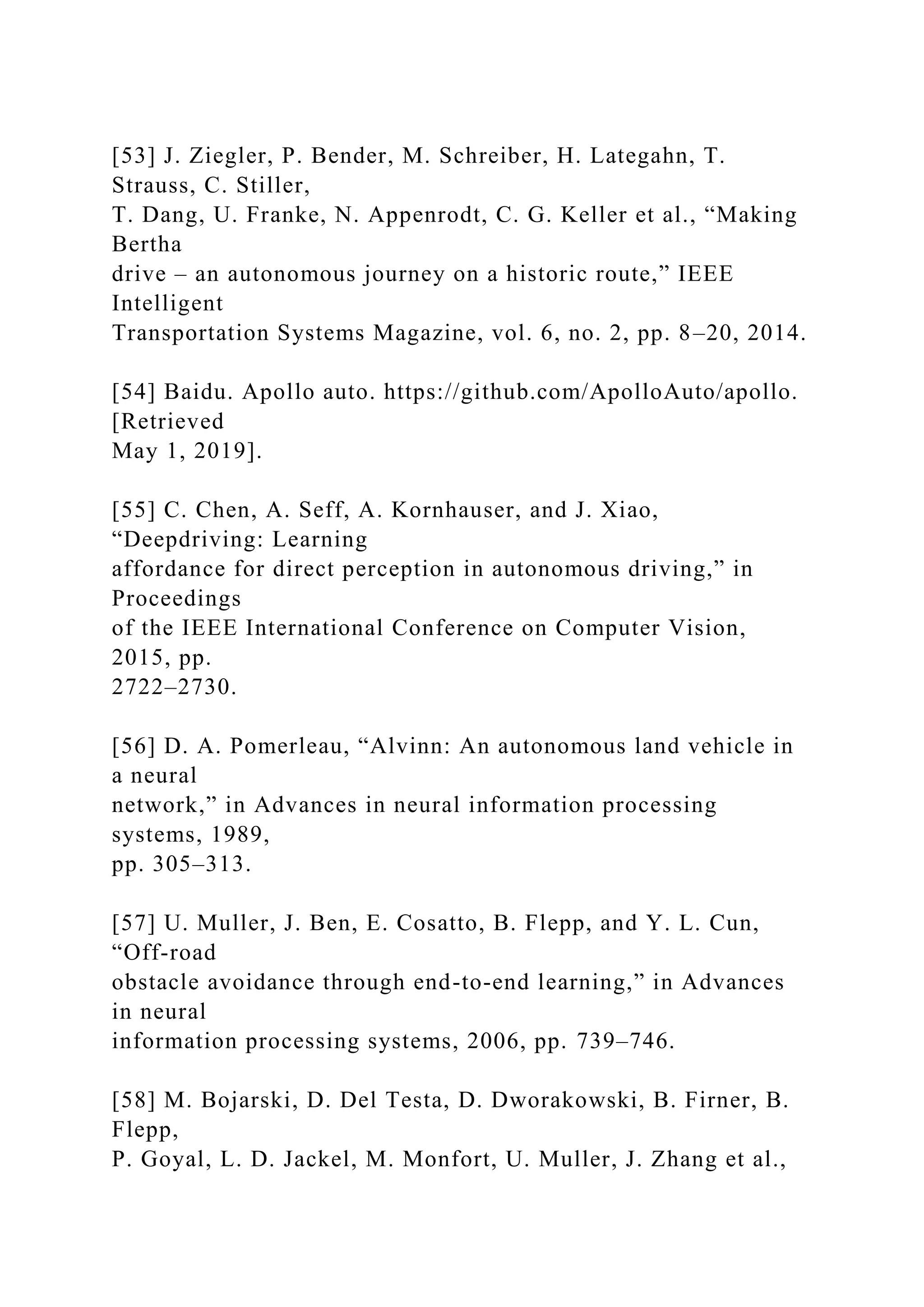 [53] J. Ziegler, P. Bender, M. Schreiber, H. Lategahn, T.
Strauss, C. Stiller,
T. Dang, U. Franke, N. Appenrodt, C. G. Keller et al., “Making
Bertha
drive – an autonomous journey on a historic route,” IEEE
Intelligent
Transportation Systems Magazine, vol. 6, no. 2, pp. 8–20, 2014.
[54] Baidu. Apollo auto. https://github.com/ApolloAuto/apollo.
[Retrieved
May 1, 2019].
[55] C. Chen, A. Seff, A. Kornhauser, and J. Xiao,
“Deepdriving: Learning
affordance for direct perception in autonomous driving,” in
Proceedings
of the IEEE International Conference on Computer Vision,
2015, pp.
2722–2730.
[56] D. A. Pomerleau, “Alvinn: An autonomous land vehicle in
a neural
network,” in Advances in neural information processing
systems, 1989,
pp. 305–313.
[57] U. Muller, J. Ben, E. Cosatto, B. Flepp, and Y. L. Cun,
“Off-road
obstacle avoidance through end-to-end learning,” in Advances
in neural
information processing systems, 2006, pp. 739–746.
[58] M. Bojarski, D. Del Testa, D. Dworakowski, B. Firner, B.
Flepp,
P. Goyal, L. D. Jackel, M. Monfort, U. Muller, J. Zhang et al.,
 