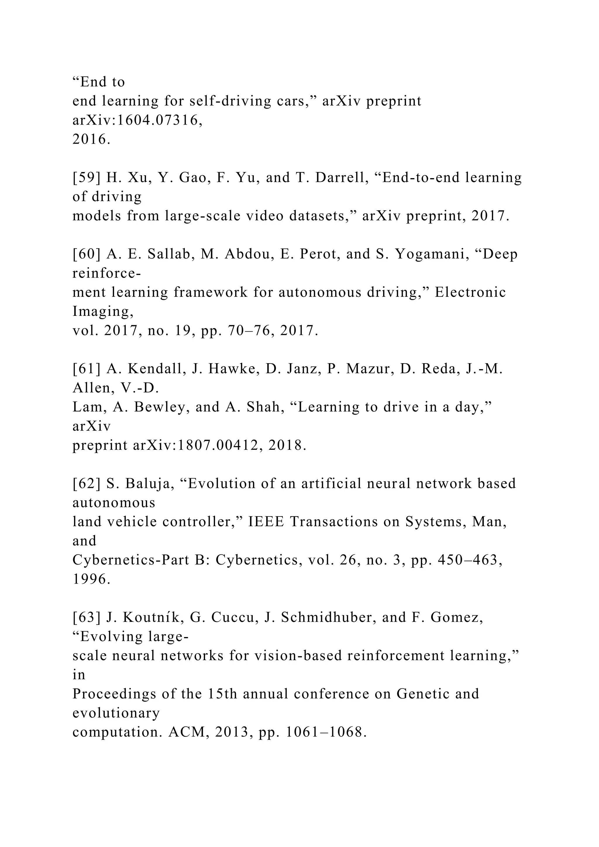 “End to
end learning for self-driving cars,” arXiv preprint
arXiv:1604.07316,
2016.
[59] H. Xu, Y. Gao, F. Yu, and T. Darrell, “End-to-end learning
of driving
models from large-scale video datasets,” arXiv preprint, 2017.
[60] A. E. Sallab, M. Abdou, E. Perot, and S. Yogamani, “Deep
reinforce-
ment learning framework for autonomous driving,” Electronic
Imaging,
vol. 2017, no. 19, pp. 70–76, 2017.
[61] A. Kendall, J. Hawke, D. Janz, P. Mazur, D. Reda, J.-M.
Allen, V.-D.
Lam, A. Bewley, and A. Shah, “Learning to drive in a day,”
arXiv
preprint arXiv:1807.00412, 2018.
[62] S. Baluja, “Evolution of an artificial neural network based
autonomous
land vehicle controller,” IEEE Transactions on Systems, Man,
and
Cybernetics-Part B: Cybernetics, vol. 26, no. 3, pp. 450–463,
1996.
[63] J. Koutnı́k, G. Cuccu, J. Schmidhuber, and F. Gomez,
“Evolving large-
scale neural networks for vision-based reinforcement learning,”
in
Proceedings of the 15th annual conference on Genetic and
evolutionary
computation. ACM, 2013, pp. 1061–1068.
 