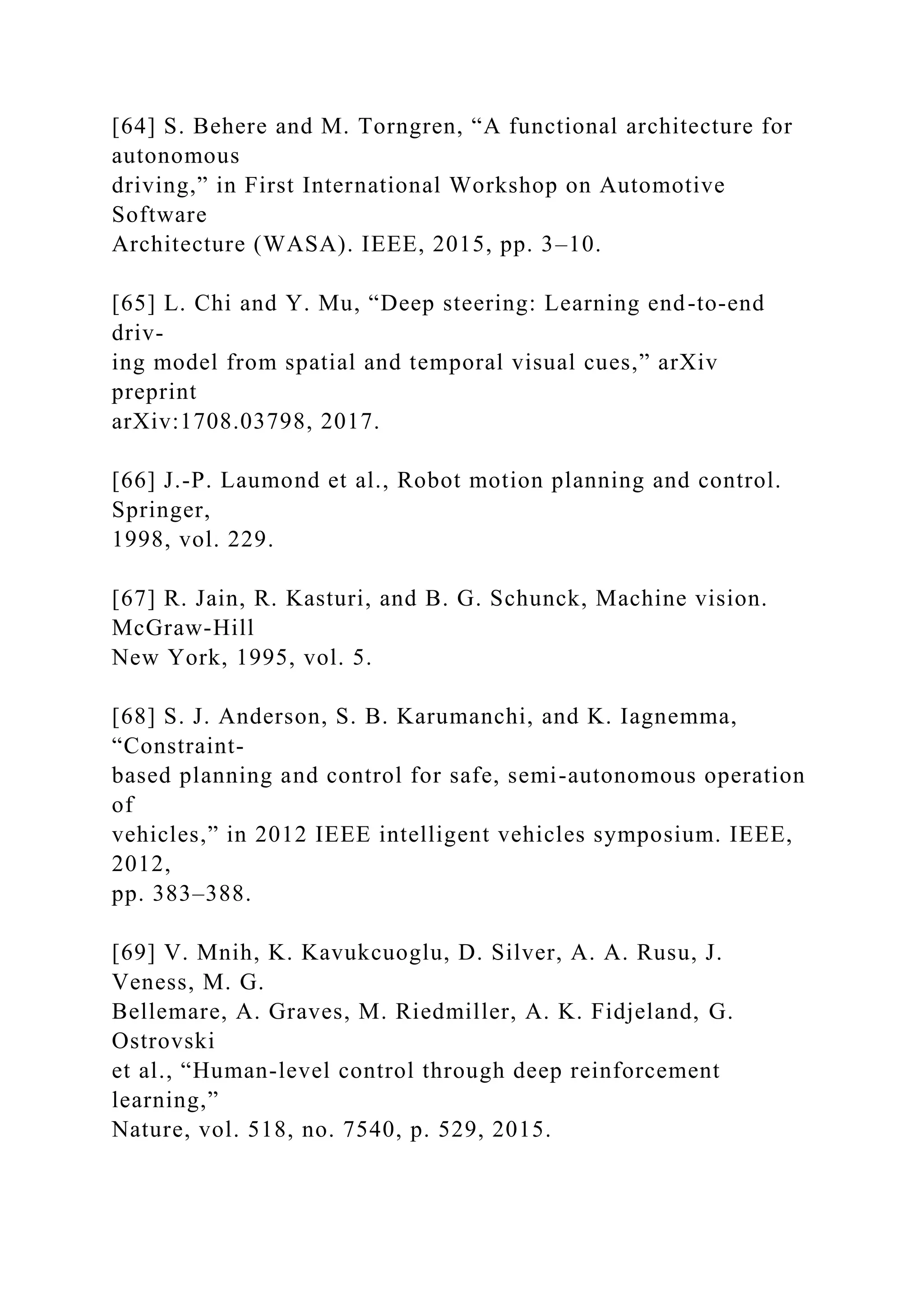 [64] S. Behere and M. Torngren, “A functional architecture for
autonomous
driving,” in First International Workshop on Automotive
Software
Architecture (WASA). IEEE, 2015, pp. 3–10.
[65] L. Chi and Y. Mu, “Deep steering: Learning end-to-end
driv-
ing model from spatial and temporal visual cues,” arXiv
preprint
arXiv:1708.03798, 2017.
[66] J.-P. Laumond et al., Robot motion planning and control.
Springer,
1998, vol. 229.
[67] R. Jain, R. Kasturi, and B. G. Schunck, Machine vision.
McGraw-Hill
New York, 1995, vol. 5.
[68] S. J. Anderson, S. B. Karumanchi, and K. Iagnemma,
“Constraint-
based planning and control for safe, semi-autonomous operation
of
vehicles,” in 2012 IEEE intelligent vehicles symposium. IEEE,
2012,
pp. 383–388.
[69] V. Mnih, K. Kavukcuoglu, D. Silver, A. A. Rusu, J.
Veness, M. G.
Bellemare, A. Graves, M. Riedmiller, A. K. Fidjeland, G.
Ostrovski
et al., “Human-level control through deep reinforcement
learning,”
Nature, vol. 518, no. 7540, p. 529, 2015.
 