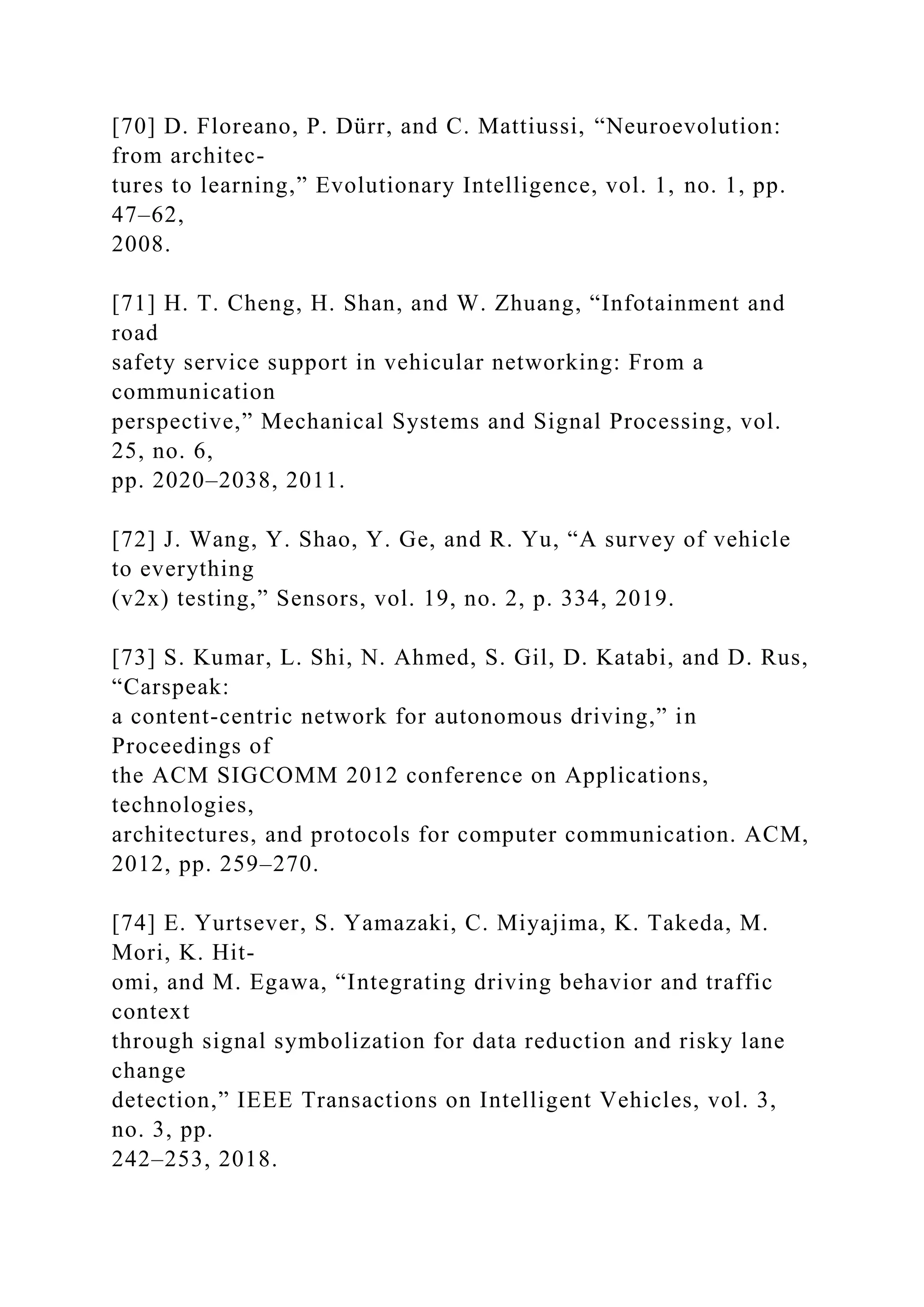 [70] D. Floreano, P. Dürr, and C. Mattiussi, “Neuroevolution:
from architec-
tures to learning,” Evolutionary Intelligence, vol. 1, no. 1, pp.
47–62,
2008.
[71] H. T. Cheng, H. Shan, and W. Zhuang, “Infotainment and
road
safety service support in vehicular networking: From a
communication
perspective,” Mechanical Systems and Signal Processing, vol.
25, no. 6,
pp. 2020–2038, 2011.
[72] J. Wang, Y. Shao, Y. Ge, and R. Yu, “A survey of vehicle
to everything
(v2x) testing,” Sensors, vol. 19, no. 2, p. 334, 2019.
[73] S. Kumar, L. Shi, N. Ahmed, S. Gil, D. Katabi, and D. Rus,
“Carspeak:
a content-centric network for autonomous driving,” in
Proceedings of
the ACM SIGCOMM 2012 conference on Applications,
technologies,
architectures, and protocols for computer communication. ACM,
2012, pp. 259–270.
[74] E. Yurtsever, S. Yamazaki, C. Miyajima, K. Takeda, M.
Mori, K. Hit-
omi, and M. Egawa, “Integrating driving behavior and traffic
context
through signal symbolization for data reduction and risky lane
change
detection,” IEEE Transactions on Intelligent Vehicles, vol. 3,
no. 3, pp.
242–253, 2018.
 