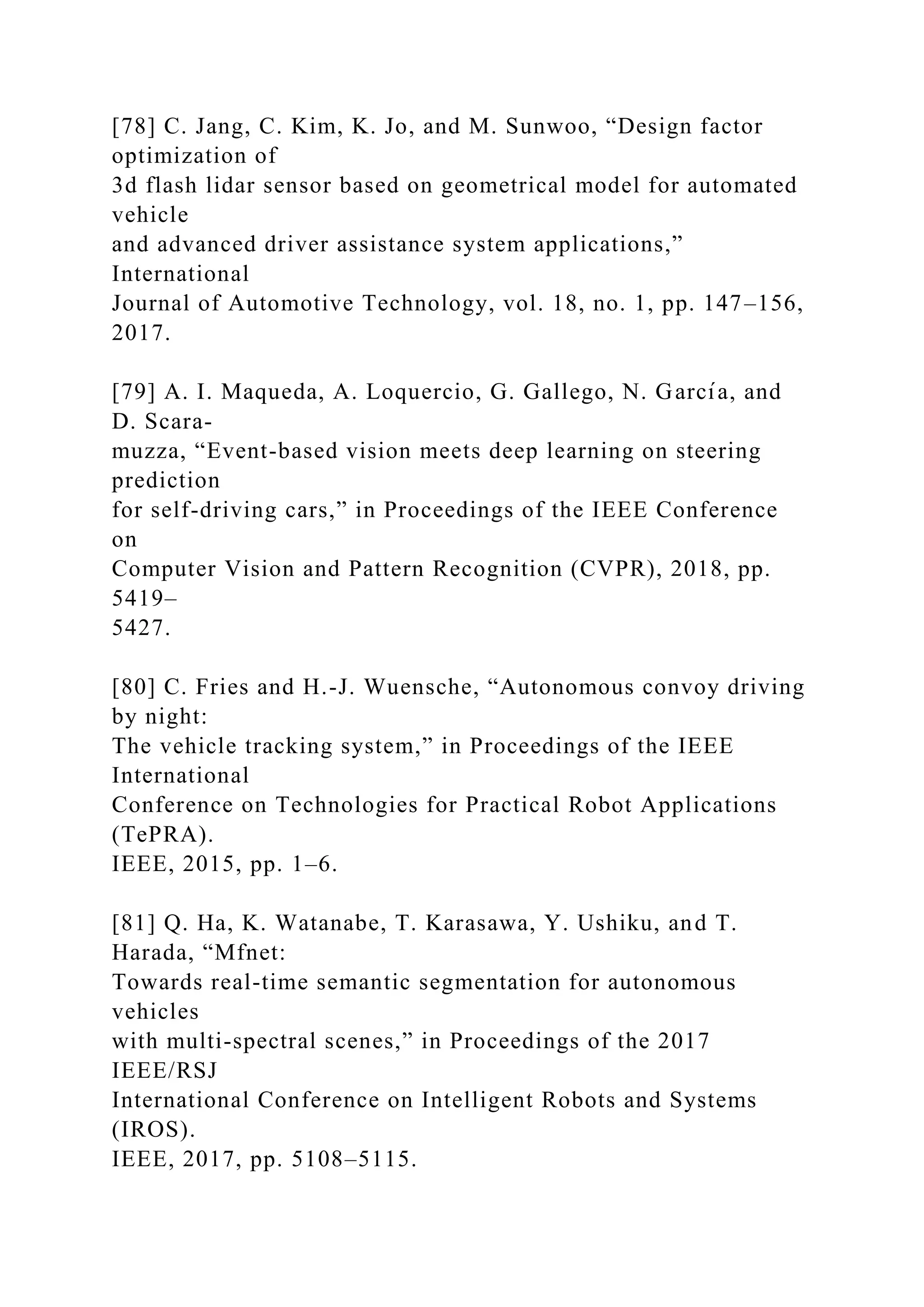 [78] C. Jang, C. Kim, K. Jo, and M. Sunwoo, “Design factor
optimization of
3d flash lidar sensor based on geometrical model for automated
vehicle
and advanced driver assistance system applications,”
International
Journal of Automotive Technology, vol. 18, no. 1, pp. 147–156,
2017.
[79] A. I. Maqueda, A. Loquercio, G. Gallego, N. Garcı́a, and
D. Scara-
muzza, “Event-based vision meets deep learning on steering
prediction
for self-driving cars,” in Proceedings of the IEEE Conference
on
Computer Vision and Pattern Recognition (CVPR), 2018, pp.
5419–
5427.
[80] C. Fries and H.-J. Wuensche, “Autonomous convoy driving
by night:
The vehicle tracking system,” in Proceedings of the IEEE
International
Conference on Technologies for Practical Robot Applications
(TePRA).
IEEE, 2015, pp. 1–6.
[81] Q. Ha, K. Watanabe, T. Karasawa, Y. Ushiku, and T.
Harada, “Mfnet:
Towards real-time semantic segmentation for autonomous
vehicles
with multi-spectral scenes,” in Proceedings of the 2017
IEEE/RSJ
International Conference on Intelligent Robots and Systems
(IROS).
IEEE, 2017, pp. 5108–5115.
 