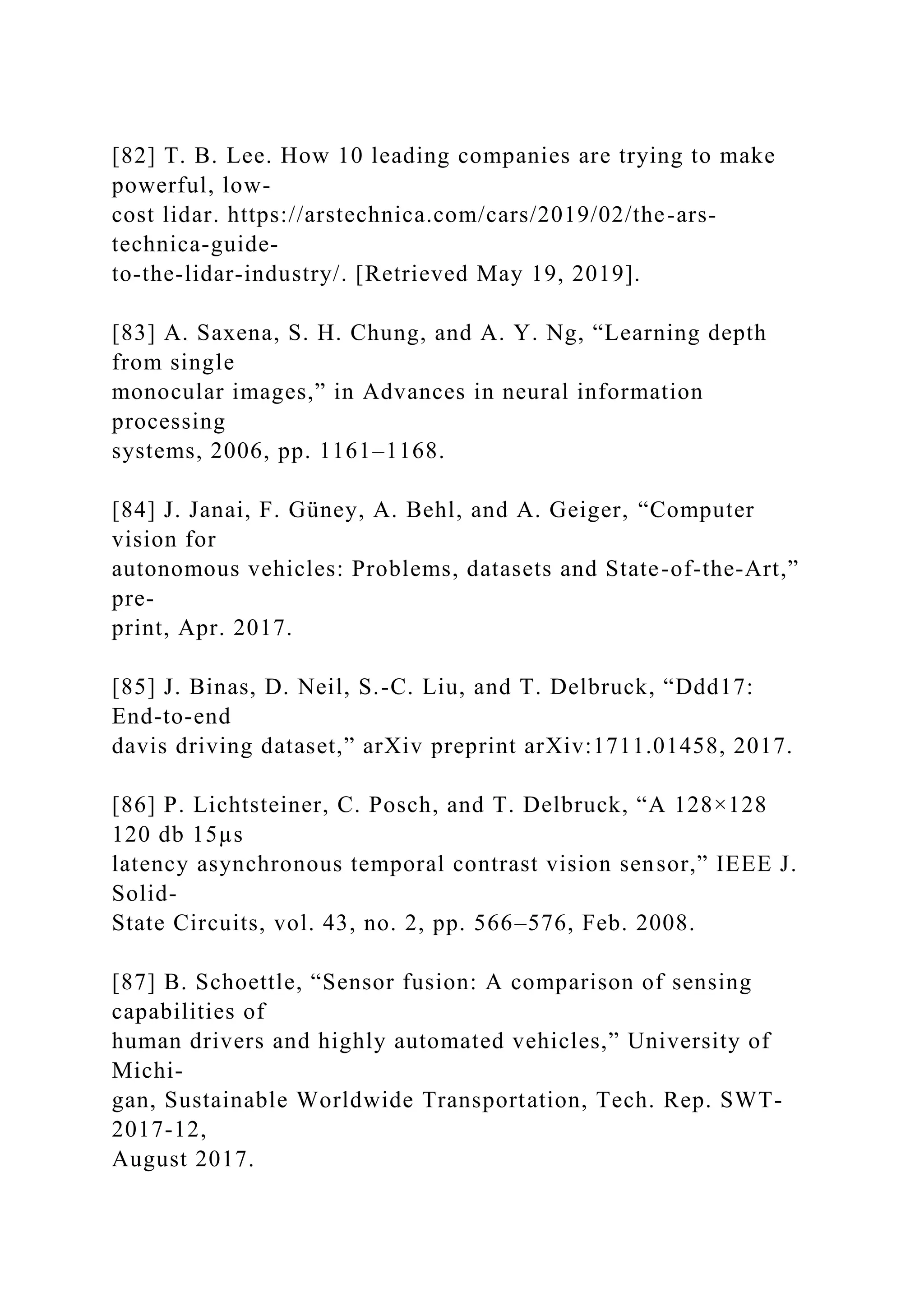 [82] T. B. Lee. How 10 leading companies are trying to make
powerful, low-
cost lidar. https://arstechnica.com/cars/2019/02/the-ars-
technica-guide-
to-the-lidar-industry/. [Retrieved May 19, 2019].
[83] A. Saxena, S. H. Chung, and A. Y. Ng, “Learning depth
from single
monocular images,” in Advances in neural information
processing
systems, 2006, pp. 1161–1168.
[84] J. Janai, F. Güney, A. Behl, and A. Geiger, “Computer
vision for
autonomous vehicles: Problems, datasets and State-of-the-Art,”
pre-
print, Apr. 2017.
[85] J. Binas, D. Neil, S.-C. Liu, and T. Delbruck, “Ddd17:
End-to-end
davis driving dataset,” arXiv preprint arXiv:1711.01458, 2017.
[86] P. Lichtsteiner, C. Posch, and T. Delbruck, “A 128×128
120 db 15µs
latency asynchronous temporal contrast vision sensor,” IEEE J.
Solid-
State Circuits, vol. 43, no. 2, pp. 566–576, Feb. 2008.
[87] B. Schoettle, “Sensor fusion: A comparison of sensing
capabilities of
human drivers and highly automated vehicles,” University of
Michi-
gan, Sustainable Worldwide Transportation, Tech. Rep. SWT-
2017-12,
August 2017.
 