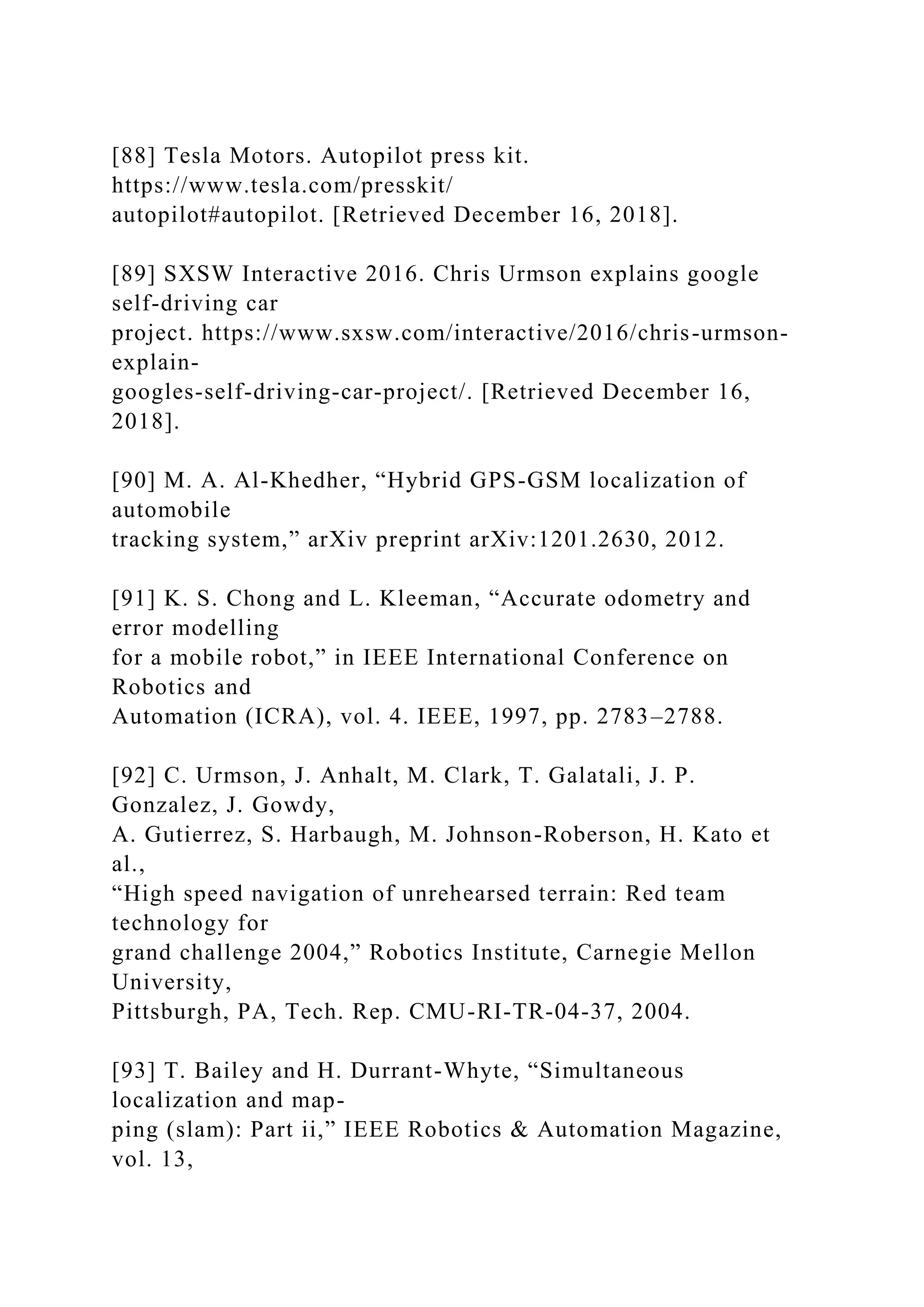 [88] Tesla Motors. Autopilot press kit.
https://www.tesla.com/presskit/
autopilot#autopilot. [Retrieved December 16, 2018].
[89] SXSW Interactive 2016. Chris Urmson explains google
self-driving car
project. https://www.sxsw.com/interactive/2016/chris-urmson-
explain-
googles-self-driving-car-project/. [Retrieved December 16,
2018].
[90] M. A. Al-Khedher, “Hybrid GPS-GSM localization of
automobile
tracking system,” arXiv preprint arXiv:1201.2630, 2012.
[91] K. S. Chong and L. Kleeman, “Accurate odometry and
error modelling
for a mobile robot,” in IEEE International Conference on
Robotics and
Automation (ICRA), vol. 4. IEEE, 1997, pp. 2783–2788.
[92] C. Urmson, J. Anhalt, M. Clark, T. Galatali, J. P.
Gonzalez, J. Gowdy,
A. Gutierrez, S. Harbaugh, M. Johnson-Roberson, H. Kato et
al.,
“High speed navigation of unrehearsed terrain: Red team
technology for
grand challenge 2004,” Robotics Institute, Carnegie Mellon
University,
Pittsburgh, PA, Tech. Rep. CMU-RI-TR-04-37, 2004.
[93] T. Bailey and H. Durrant-Whyte, “Simultaneous
localization and map-
ping (slam): Part ii,” IEEE Robotics & Automation Magazine,
vol. 13,
 